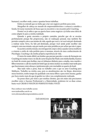 Quais de mim você procura?
155
humano), escolher onde, como e quantas horas trabalhar.
Então eu entendi que eu tinha que criar um negócio perfeito para mim.
Mergulhei de cabeça no mundo do empreendedorismo e comecei a estudar a
fundo, foi nesse momento de busca que eu encontrei e me encantei pelo Coaching.
Pronto! eu já sabia o que eu queria fazer como negócio e já tinha uma ideia de
como adaptá-lo para a minha realidade.
Quando a gente encontra o próprio caminho, percebe que ele se encaixa
perfeitamente porque lhe proporciona, não só realização pessoal, mas também lhe
permite cumprir com a sua missão de vida, aquela que você, e só você está pré-destinada
a realizar nesta Terra. Eu falo pré-destinada, porque você ainda pode escolher não
cumprir com essa missão, seja por medo, por estar perdida ou por achar que não é capaz.
Euaceiteiaminhamissão,meentregueidecorpoealmaaajudaroutrasmulheres
a criarem o estilo de vida perfeito para si mesmas, através do meu conhecimento de
Psicologia, Coaching e da minha própria experiência de vida.
O início foi muito difícil, me lembro que precisei parcelar o curso de formação em
Coachingem muitasvezesenodiadocursofuiparaSãoPaulocomminha família, ficamos
no hotel do evento para facilitar, mas só tínhamos dinheiro para a estadia, meu marido e
filhos tomavam o café da manhã do hotel (que já estava incluso na estadia) mais tarde para
que funcionasse como almoço e jantávamos pão com mortadela no quarto do hotel.
Mas tudo valeu a pena, hoje eu trabalho com o que eu amo Coaching para
Mulheres. Trabalho na minha casa, pois os atendimentos são via Skype, determino
meus horários, tenho tempo de qualidade com meus filhos e para mim mesma, ganho
por hora muito mais do que já ganhei na vida e sou completamente realizada.
Eu posso dizer, por mim e por minhas clientes, que nós mães não precisamos
escolher entre o Sucesso Profissional e a Maternidade, podemos ter as duas coisas,
basta você CRIAR O NEGÓCIO PERFEITO PARA VOCÊ!
Para conhecer meu trabalho acesse:
www.taisbonilha.com.br ou
www.oficinamulherempreendedora.com.br
Taís Bonilha
 