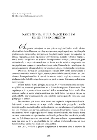 Quais de mim você procura?
156
Nasce minha filha, nasce também
um empreendimento
Sempre tive o desejo de ter meu próprio negócio. Desde a minha adoles-
cência a ideia de ter liberdade para desenvolver meus próprios projetos e batalhar pela
realização dos meus sonhos me fascinou. Constantemente busquei me capacitar na
área de empreendedorismo e pesquisar sobre nichos de mercado e ideias de negócios,
mas o medo, a insegurança e a incerteza me impediam de avançar. Além de que, para
minha família, a expectativa era de que eu fizesse uma faculdade e conquistasse um
cargo público ou um emprego com boa remuneração. Mas no fundo eu sabia que este
caminho para mim não era suficiente para minha realização profissional e profissional.
Desde que formei em Comunicação Social em 2009, venho acompanhado o
desenvolvimento do mercado digital, as novas possibilidades dessa economia e o cres-
cimento dos negócios online. A vontade de ter meu próprio negócio continuava, mas
ainda não tinha definido o tipo de negócio em que iria atuar e ficava estagnada apenas
nas pesquisas.
Porém, durante minha gestação, no ano de 2013, eu trabalhava como funcioná-
ria pública em um município vizinho e me vi diante de um grande dilema: o que fazer
depois que a licença maternidade terminar? Voltar ao trabalho e deixar minha filha
em uma creche em tempo integral, contratar uma babá, deixar com algum parente ou
conhecido? Se ficar em casa com ela, seja o dia todo ou meio período, como vou fazer
para pagar as contas?
Dei-me conta que existia uma pessoa que dependia integralmente de mim,
fisicamente e emocionalmente, e que minha missão seria protegê-la e amá-la
incondicionalmente,dedicandoomáximodemimparaoseubemestar,principalmente
nos seus primeiros anos de vida. Além disso, não queria terceirizar os cuidados com a
minha filha e perder os principais marcos do seu desenvolvimento. Mas mesmo diante
de todos esses anseios não queria deixar minha vida profissional de lado. Então percebi
que este, definitivamente, era o momento de trilhar o caminho do empreendedorismo,
para que além de ter a oportunidade de me realizar profissionalmente, ter mais
flexibilidade de tempo para estar com a minha filha.
Em 2014, idealizei o projeto Empreender e Maternar com o objetivo de
50 Mães empreendedoras que chegaram lá
 