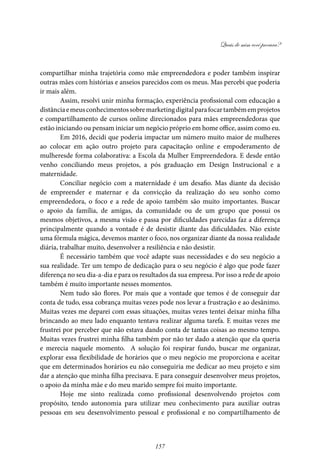 Quais de mim você procura?
157
compartilhar minha trajetória como mãe empreendedora e poder também inspirar
outras mães com histórias e anseios parecidos com os meus. Mas percebi que poderia
ir mais além.
Assim, resolvi unir minha formação, experiência profissional com educação a
distânciaemeusconhecimentossobremarketingdigitalparafocartambémemprojetos
e compartilhamento de cursos online direcionados para mães empreendedoras que
estão iniciando ou pensam iniciar um negócio próprio em home office, assim como eu.
Em 2016, decidi que poderia impactar um número muito maior de mulheres
ao colocar em ação outro projeto para capacitação online e empoderamento de
mulheresde forma colaborativa: a Escola da Mulher Empreendedora. E desde então
venho conciliando meus projetos, a pós graduação em Design Instrucional e a
maternidade.
Conciliar negócio com a maternidade é um desafio. Mas diante da decisão
de empreender e maternar e da convicção da realização do seu sonho como
empreendedora, o foco e a rede de apoio também são muito importantes. Buscar
o apoio da família, de amigas, da comunidade ou de um grupo que possui os
mesmos objetivos, a mesma visão e passa por dificuldades parecidas faz a diferença
principalmente quando a vontade é de desistir diante das dificuldades. Não existe
uma fórmula mágica, devemos manter o foco, nos organizar diante da nossa realidade
diária, trabalhar muito, desenvolver a resiliência e não desistir.
É necessário também que você adapte suas necessidades e do seu negócio a
sua realidade. Ter um tempo de dedicação para o seu negócio é algo que pode fazer
diferença no seu dia-a-dia e para os resultados da sua empresa. Por isso a rede de apoio
também é muito importante nesses momentos.
Nem tudo são flores. Por mais que a vontade que temos é de conseguir dar
conta de tudo, essa cobrança muitas vezes pode nos levar a frustração e ao desânimo.
Muitas vezes me deparei com essas situações, muitas vezes tentei deixar minha filha
brincando ao meu lado enquanto tentava realizar alguma tarefa. E muitas vezes me
frustrei por perceber que não estava dando conta de tantas coisas ao mesmo tempo.
Muitas vezes frustrei minha filha também por não ter dado a atenção que ela queria
e merecia naquele momento. A solução foi respirar fundo, buscar me organizar,
explorar essa flexibilidade de horários que o meu negócio me proporciona e aceitar
que em determinados horários eu não conseguiria me dedicar ao meu projeto e sim
dar a atenção que minha filha precisava. E para conseguir desenvolver meus projetos,
o apoio da minha mãe e do meu marido sempre foi muito importante.
Hoje me sinto realizada como profissional desenvolvendo projetos com
propósito, tendo autonomia para utilizar meu conhecimento para auxiliar outras
pessoas em seu desenvolvimento pessoal e profissional e no compartilhamento de
 