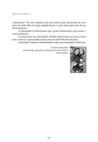 Quais de mim você procura?
158
conhecimento. Me sinto realizada como mãe também pela oportunidade de estar
perto da minha filha em tempo integral durante os anos mais importantes do seu
desenvolvimento.
A maternidade foi determinante para minha transformação como pessoa e
como profissional.
E mesmo apesar das adversidades, trabalhar todos os dias com o que eu amo
fazer e ainda ter a oportunidade de estar perto da minha filha não tem preço.
Empreenderematernaréumdesafiotodososdias,masarecompensaéaindamaior.
Tatiana Sklarow
Comunicóloga, especialista em Design Educacional (EAD) e
Empreendedora
 