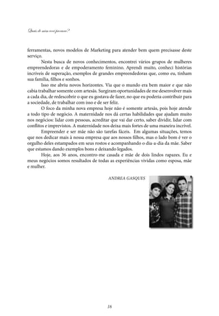 Quais de mim você procura?
16
ferramentas, novos modelos de Marketing para atender bem quem precisasse deste
serviço.
Nesta busca de novos conhecimentos, encontrei vários grupos de mulheres
empreendedoras e de empoderamento feminino. Aprendi muito, conheci histórias
incríveis de superação, exemplos de grandes empreendedoras que, como eu, tinham
sua família, filhos e sonhos.
Isso me abriu novos horizontes. Via que o mundo era bem maior e que não
cabia trabalhar somente com artesãs. Surgiram oportunidades de me desenvolver mais
a cada dia, de redescobrir o que eu gostava de fazer, no que eu poderia contribuir para
a sociedade, de trabalhar com isso e de ser feliz.
O foco da minha nova empresa hoje não é somente artesãs, pois hoje atende
a todo tipo de negócio. A maternidade nos dá certas habilidades que ajudam muito
nos negócios: lidar com pessoas, acreditar que vai dar certo, saber dividir, lidar com
conflitos e imprevistos. A maternidade nos deixa mais fortes de uma maneira incrível.
Empreender e ser mãe não são tarefas fáceis. Em algumas situações, temos
que nos dedicar mais à nossa empresa que aos nossos filhos, mas o lado bom é ver o
orgulho deles estampados em seus rostos e acompanhando o dia-a-dia da mãe. Saber
que estamos dando exemplos bons e deixando legados.
Hoje, aos 36 anos, encontro-me casada e mãe de dois lindos rapazes. Eu e
meus negócios somos resultados de todas as experiências vividas como esposa, mãe
e mulher.
Andrea Gasques
 