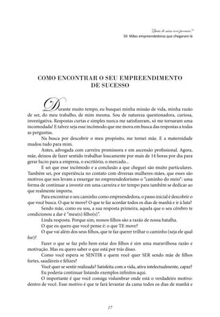 Quais de mim você procura?
17
Como encontrar o seu empreendimento
de sucesso
Durante muito tempo, eu busquei minha missão de vida, minha razão
de ser, do meu trabalho, de mim mesma. Sou de natureza questionadora, curiosa,
investigativa. Respostas curtas e simples nunca me satisfizeram, só me tornaram uma
incomodada! E talvez seja esse incômodo que me mova em busca das respostas a todas
as perguntas.
Na busca por descobrir o meu propósito, me tornei mãe. E a maternidade
mudou tudo para mim.
Antes, advogada com carreira promissora e em ascensão profissional. Agora,
mãe, deixou de fazer sentido trabalhar loucamente por mais de 14 horas por dia para
gerar lucro para a empresa, o escritório, o mercado...
E sei que esse incômodo e a conclusão a que cheguei são muito particulares.
Também sei, por experiência no contato com diversas mulheres-­mães, que esses são
motivos que nos levam a enxergar no empreendedorismo o “caminho do meio”: uma
forma de continuar a investir em uma carreira e ter tempo para também se dedicar ao
que realmente importa.
Para encontrar o seu caminho como empreendedora, o passo inicial é descobrir o
que você busca. O que te move? O que te faz acordar todos os dias de manhã e ir à luta?
Sendo mãe, como eu sou, a sua resposta primeira, aquela que o seu cérebro te
condicionou a dar é “meu(s) filho(s)”.
Linda resposta. Porque sim, nossos filhos são a razão de nossa batalha.
O que eu quero que você pense é: o que TE move?
O que vai além dos seus filhos, que te faz querer trilhar o caminho (seja ele qual
for)?
Fazer o que se faz pelo bem-estar dos filhos é sim uma maravilhosa razão e
motivação. Mas eu quero saber o que está por trás disso.
Como você espera se SENTIR e quem você quer SER sendo mãe de filhos
fortes, saudáveis e felizes?
Você quer se sentir realizada? Satisfeita com a vida, ativa intelectualmente, capaz?
Eu poderia continuar listando exemplos infinitos aqui.
O importante é que você consiga vislumbrar onde está o verdadeiro motivo:
dentro de você. Esse motivo é que te fará levantar da cama todos os dias de manhã e
50 Mães empreendedoras que chegaram lá
 