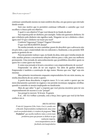 Quais de mim você procura?
18
continuar caminhando mesmo no mais sombrio dos dias, em que parece que está tudo
dando errado.
Será esse motivo que te permitirá continuar trilhando o caminho que você
escolheu e a busca pelo seu objetivo.
E qual é o seu objetivo? O que você deseja lá no fundo da alma?
Sua resposta pode ser dinheiro, por exemplo. Todas nós queremos dinheiro. Só
que o dinheiro pelo dinheiro não significa nada. Ninguém vai ver o dinheiro e dizer:
agora sim!! O que o dinheiro vai trazer pra você?
Conforto? Segurança? Tempo? Viagens? Diversão?
O que você REALMENTE deseja?
Na minha jornada, no meu caminhar, passei do descobrir que a advocacia não
era pra mim, a que a maternidade não era suficiente e, finalmente, a me permitir SER
quem eu gostaria de ser.
Para me permitir realizar o que, no fundo da alma, sinto que é minha missão de
vida: auxiliar pessoas a encontrarem soluções efetivas para a vida, para sua melhoria
permanente. Uma jornada de autoconhecimento que possibilitou descobrir quem eu
quero Ser e como quero me Sentir.
E como essa jornada te levará a encontrar o seu empreendimento de sucesso?
Empreender vai além de ter um negócio. Vai além de ganhar dinheiro.
Empreender é também a construção de algo maior. Mesmo que esse “algo” seja nós
mesmas.
Meu primeiro investimento enquanto empreendedora foi em mim mesma, na
minha descoberta do ser­, sentir e ­querer.
A partir dessa descoberta, o negócio nasce. E é o ser, ­sentir­e querer que me
move diariamente a persistir no negócio e me permite recomeçar, re­paginar, re­trilhar,
quando o caminho se mostra inadequado ou insuficiente.
Mais do que saber “o que”, a resposta que você precisa encontrar para ter seu
empreendimento de sucesso é o seu “porquê”.
Seu porquê te moverá. Te levará. Te guiará.
E aí... Ah! Aí é trilhar a jornada, com a força, luta e garra que você já tão bem
conhece em si.
Bruna Betoli
É mãe de 3 pequenos (Lila, Liam e Luc) e casada com
o Ricardo. Empreendedora multipotencial, atua como
coach em produtividade e é criadora do programa “Mãe
Produtiva”, que auxilia mulheres-mães a serem mais
produtivas para que possam se dedicar ao que
realmente importa.
www.maeprodutiva.com.br
facebook.com/maeprodutiva
 