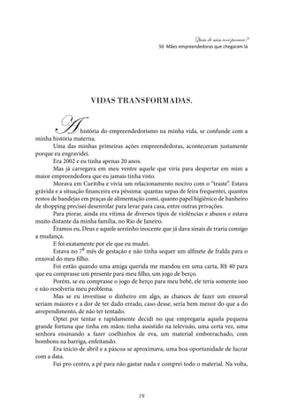 Quais de mim você procura?
19
Vidas Transformadas.
Ahistória do empreendedorismo na minha vida, se confunde com a
minha história materna.
Uma das minhas primeiras ações empreendedoras, aconteceram justamente
porque eu engravidei.
Era 2002 e eu tinha apenas 20 anos.
Mas já carregava em meu ventre aquele que viria para despertar em mim a
maior empreendedora que eu jamais tinha visto.
Morava em Curitiba e vivia um relacionamento nocivo com o “traste”. Estava
grávida e a situação financeira era péssima: quantas xepas de feira frequentei, quantos
restos de bandejas em praças de alimentação comi, quanto papel higiênico de banheiro
de shopping precisei desenrolar para levar para casa, entre outras privações.
Para piorar, ainda era vítima de diversos tipos de violências e abusos e estava
muito distante da minha família, no Rio de Janeiro.
Éramos eu, Deus e aquele serzinho inocente que já dava sinais de traria consigo
a mudança.
E foi exatamente por ele que eu mudei.
Estava no 7⁰ mês de gestação e não tinha sequer um alfinete de fralda para o
enxoval do meu filho.
Foi então quando uma amiga querida me mandou em uma carta, R$ 40 para
que eu comprasse um presente para meu filho, um jogo de berço.
Porém, se eu comprasse o jogo de berço para meu bebê, ele teria somente isso
e não resolveria meu problema.
Mas se eu investisse o dinheiro em algo, as chances de fazer um enxoval
seriam maiores e a dor de ter dado errado, caso desse, seria bem menor do que a do
arrependimento, de não ter tentado.
Optei por tentar e rapidamente decidi no que empregaria aquela pequena
grande fortuna que tinha em mãos: tinha assistido na televisão, uma certa vez, uma
senhora ensinando a fazer coelhinhos de eva, um material emborrachado, com
bombons na barriga, enfeitando.
Era inicio de abril e a páscoa se aproximava, uma boa oportunidade de lucrar
com a data.
Fui pro centro, a pé para não gastar nada e comprei todo o material. Na volta,
50 Mães empreendedoras que chegaram lá
 
