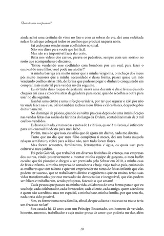 Quais de mim você procura?
20
ainda achei uma cestinha de vime no lixo e com as sobras de eva, dei uma enfeitada
nela e foi ali que coloquei todos os coelhos que produzi naquela noite.
Sai cedo para vender meus coelhinhos no sinal.
Não vou dizer para vocês que foi fácil.
Mas não era impossível fazer dar certo.
Batia nos vidros dos carros, parava os pedestres, sempre com um sorriso no
rosto que acompanhava o discurso:
“Estou vendendo esse coelhinho com bombom por um real, para fazer o
enxoval do meu filho, você pode me ajudar?”
A minha barriga era muito maior que a minha vergonha, o inchaço dos meus
pés muito menores que a minha necessidade e dessa forma, passei quase um mês
vendendo coelhos até as 16h, de forma que pudesse pegar o dinheiro conquistado em
comprar mais material para vender no dia seguinte.
Eu só tinha duas roupas de gestante: usava uma durante o dia e lavava quando
chegava em casa e colocava atras da geladeira para secar, quando recolhia a outra para
usar no dia seguinte.
Ganhei uma cistite e uma infecção urinária, por ter que segurar o xixi por não
ter onde fazer nas ruas, o frio também rachou meus lábios e calcanhares, desprotegidos
diuturnamente.
No domingo de páscoa, quando eu voltei pra casa depois de uma intensificação
nas vendas feitas nas saídas da feirinha do Largo da Ordem, contabilizei mais de 3 mil
coelhos vendidos.
Eu havia juntado, em moedas e notas de 1 e 2 reais, quase 2 mil reais, o suficiente
para um enxoval modesto para meu bebê.
Porém, mais do que isso, eu sabia que de agora em diante, nada me deteria.
Tanto que no dia que meu filho completou 6 meses, dei um basta naquela
relaçao sem futuro, voltei para o Rio e não, nem tudo foram flores.
Mas foram sementes, fertilizantes, ferramentas e água, os quais usei para
cultivar o meu jardim.
Foi pelo Gabriel, que trabalhei em diversas festinhas de criança, nas empresas
dos outros, vindo posteriormente a montar minha equipe de garçons, o meu buffet
escolar, que foi pioneiro e chegou a ser premiado pelo Sebrae em 2010, a minha casa
de festas infantis, a minha empresa de consultoria e hoje, viajo todo o país, ensinando
as mulheres que tem talento e querem empreender no ramo de festas infantis que elas
podem ter sucesso, que se trabalharem direito e seguirem o que eu ensino, terão suas
vidas transformadas por esse mercado tão democrático e inesgotável, que elas podem
ser felizes e trabalharem, sendo prósperas, fazendo o que amam!
Cada pessoa que passou na minha vida, colaborou de uma forma para o que eu
sou hoje, cada colaborador, cada fornecedor, cada cliente, cada amigo, quem acreditou
e quem não acreditou, mas em especial, a minha base, minha família, por que sem ela,
nada teria sido possível.
Sim, eu formei uma nova família, afinal, de que adianta o sucesso na rua se teria
um fracasso no lar?
Sou casada há 12 anos com um Príncipe Encantado, um homem de verdade,
honesto, amoroso, trabalhador e cuja maior prova de amor que poderia me dar, além
 