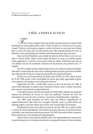 Quais de mim você procura?
22
50 Mães empreendedoras que chegaram lá
A MÃE, A FILHA E AS VACAS
Todos os dias, às quatro horas da manhã, meu pai entrava no quarto onde
dormíamos eu mais quatro irmãs e dizia, “Dalva, levante-se e vá buscar as vacas para
o papai”. Então eu me levantava, pegava o cavalo e ia buscar as vacas que não vinham
para o curral. Foi assim dos sete aos dezoito anos. Não entendia porque meu pai só
chamava a mim, permitindo que minhas irmãs dormissem por mais uma hora.
Nasci em José Bonifácio, uma cidade do interior de São Paulo, cresci em um
sítio a 7 km da cidade. Todos os dias, depois de buscar as vacas, eu e minhas quatro
irmãs, pegávamos a charrete e íamos para escola na cidade, voltávamos para casa às
13 h debaixo de um sol escaldante. Fizemos isto do primeiro ano primário até o 3°
colegial.
Em 1975, mudei-me para cidade de São Paulo com o objetivo de fazer faculdade.
Não tinha a menor ideia de como seria a cidade grande ou mesmo qual curso escolher,
mas sabia que São Paulo era o lugar que permitiria meu desenvolvimento.
Formei-me em Processamento de Dados pela FATEC em 1981. Atuei na área
de TI até 1990, porém sentia necessidade de provar que tinha capacidade de gerar
meus próprios vencimentos e até rendas para terceiros.
Engravidei em 1987, e minha filha nasceu no dia 8 de fevereiro de 1988. Já
estava tudo planejado, os quatro meses afastada do banco eram o tempo necessário
para começar meu primeiro empreendimento.
Com apenas quinze dias do nascimento de minha filha, adquiri uma pequena
empresa de prestação de serviço no ramo de confecção. Comecei do zero, fui
aprendendo, fiz curso de corte e costura e, aos poucos, fui dominando o segmento.
Em 1989, pedi demissão do banco para me dedicar integralmente ao
empreendedorismo. Meu chefe não conseguia entender como eu podia deixar um
emprego seguro, com bom salário, para entrar num mundo cheio de incertezas.
Realmente ele tinha razão, logo no início do ano de 1990, veio o plano Collor
e o início de muitas dificuldades. Na tentativa de passar pela crise, fiz minha primeira
sociedade, o que não durou mais do que um ano. Em 1992, não resisti, fechei a empresa.
Neste mesmo ano, meu marido ficou desempregado.
Tentei voltar ao mercado de trabalho, mas o viés empreendedor foi mais forte e
não permitiu que eu me vinculasse novamente a uma grande empresa. Nesse momento,
 