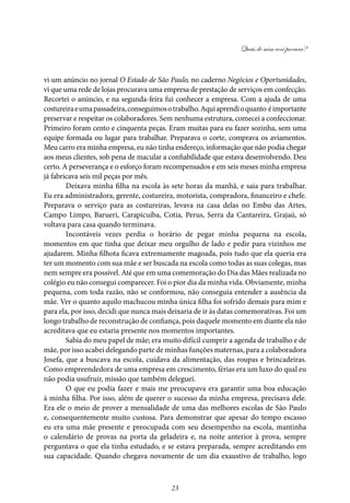 Quais de mim você procura?
23
vi um anúncio no jornal O Estado de São Paulo, no caderno Negócios e Oportunidades,
vi que uma rede de lojas procurava uma empresa de prestação de serviços em confecção.
Recortei o anúncio, e na segunda-feira fui conhecer a empresa. Com a ajuda de uma
costureiraeumapassadeira,conseguimosotrabalho.Aquiaprendioquanto éimportante
preservar e respeitar os colaboradores. Sem nenhuma estrutura, comecei a confeccionar.
Primeiro foram cento e cinquenta peças. Eram muitas para eu fazer sozinha, sem uma
equipe formada ou lugar para trabalhar. Preparava o corte, comprava os aviamentos.
Meu carro era minha empresa, eu não tinha endereço, informação que não podia chegar
aos meus clientes, sob pena de macular a confiabilidade que estava desenvolvendo. Deu
certo. A perseverança e o esforço foram recompensados e em seis meses minha empresa
já fabricava seis mil peças por mês.
Deixava minha filha na escola às sete horas da manhã, e saia para trabalhar.
Eu era administradora, gerente, costureira, motorista, compradora, financeiro e chefe.
Preparava o serviço para as costureiras, levava na casa delas no Embu das Artes,
Campo Limpo, Barueri, Carapicuíba, Cotia, Perus, Serra da Cantareira, Grajaú, só
voltava para casa quando terminava.
Incontáveis vezes perdia o horário de pegar minha pequena na escola,
momentos em que tinha que deixar meu orgulho de lado e pedir para vizinhos me
ajudarem. Minha filhota ficava extremamente magoada, pois tudo que ela queria era
ter um momento com sua mãe e ser buscada na escola como todas as suas colegas, mas
nem sempre era possível. Até que em uma comemoração do Dia das Mães realizada no
colégio eu não consegui comparecer. Foi o pior dia da minha vida. Obviamente, minha
pequena, com toda razão, não se conformou, não conseguia entender a ausência da
mãe. Ver o quanto aquilo machucou minha única filha foi sofrido demais para mim e
para ela, por isso, decidi que nunca mais deixaria de ir às datas comemorativas. Foi um
longo trabalho de reconstrução de confiança, pois daquele momento em diante ela não
acreditava que eu estaria presente nos momentos importantes.
Sabia do meu papel de mãe; era muito difícil cumprir a agenda de trabalho e de
mãe, por isso acabei delegando parte de minhas funções maternas, para a colaboradora
Josefa, que a buscava na escola, cuidava da alimentação, das roupas e brincadeiras.
Como empreendedora de uma empresa em crescimento, férias era um luxo do qual eu
não podia usufruir, missão que também deleguei.
O que eu podia fazer e mais me preocupava era garantir uma boa educação
à minha filha. Por isso, além de querer o sucesso da minha empresa, precisava dele.
Era ele o meio de prover a mensalidade de uma das melhores escolas de São Paulo
e, consequentemente muito custosa. Para demonstrar que apesar do tempo escasso
eu era uma mãe presente e preocupada com seu desempenho na escola, mantinha
o calendário de provas na porta da geladeira e, na noite anterior à prova, sempre
perguntava o que ela tinha estudado, e se estava preparada, sempre acreditando em
sua capacidade. Quando chegava novamente de um dia exaustivo de trabalho, logo
 