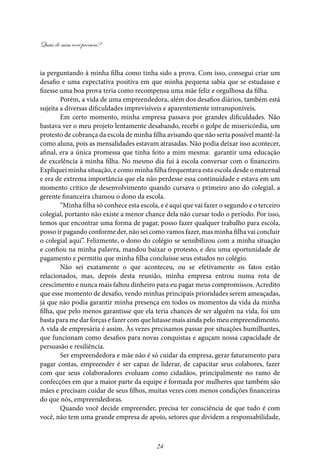 Quais de mim você procura?
24
ia perguntando à minha filha como tinha sido a prova. Com isso, consegui criar um
desafio e uma expectativa positiva em que minha pequena sabia que se estudasse e
fizesse uma boa prova teria como recompensa uma mãe feliz e orgulhosa da filha.
Porém, a vida de uma empreendedora, além dos desafios diários, também está
sujeita a diversas dificuldades imprevisíveis e aparentemente intransponíveis.
Em certo momento, minha empresa passava por grandes dificuldades. Não
bastava ver o meu projeto lentamente desabando, recebi o golpe de misericórdia, um
protesto de cobrança da escola de minha filha avisando que não seria possível mantê-la
como aluna, pois as mensalidades estavam atrasadas. Não podia deixar isso acontecer,
afinal, era a única promessa que tinha feito a mim mesma: garantir uma educação
de excelência à minha filha. No mesmo dia fui à escola conversar com o financeiro.
Expliquei minha situação, e como minha filha frequentava esta escola desde o maternal
e era de extrema importância que ela não perdesse essa continuidade e estava em um
momento crítico de desenvolvimento quando cursava o primeiro ano do colegial, a
gerente financeira chamou o dono da escola.
“Minha filha só conhece esta escola, e é aqui que vai fazer o segundo e o terceiro
colegial, portanto não existe a menor chance dela não cursar todo o período. Por isso,
temos que encontrar uma forma de pagar, posso fazer qualquer trabalho para escola,
posso ir pagando conforme der, não sei como vamos fazer, mas minha filha vai concluir
o colegial aqui”. Felizmente, o dono do colégio se sensibilizou com a minha situação
e confiou na minha palavra, mandou baixar o protesto, e deu uma oportunidade de
pagamento e permitiu que minha filha concluísse seus estudos no colégio.
Não sei exatamente o que aconteceu, ou se efetivamente os fatos estão
relacionados, mas, depois desta reunião, minha empresa entrou numa rota de
crescimento e nunca mais faltou dinheiro para eu pagar meus compromissos. Acredito
que esse momento de desafio, vendo minhas principais prioridades serem ameaçadas,
já que não podia garantir minha presença em todos os momentos da vida da minha
filha, que pelo menos garantisse que ela teria chances de ser alguém na vida, foi um
basta para me dar forças e fazer com que lutasse mais ainda pelo meu empreendimento.
A vida de empresária é assim. Às vezes precisamos passar por situações humilhantes,
que funcionam como desafios para novas conquistas e aguçam nossa capacidade de
persuasão e resiliência.
Ser empreendedora e mãe não é só cuidar da empresa, gerar faturamento para
pagar contas, empreender é ser capaz de liderar, de capacitar seus colabores, fazer
com que seus colaboradores evoluam como cidadãos, principalmente no ramo de
confecções em que a maior parte da equipe é formada por mulheres que também são
mães e precisam cuidar de seus filhos, muitas vezes com menos condições financeiras
do que nós, empreendedoras.
Quando você decide empreender, precisa ter consciência de que tudo é com
você, não tem uma grande empresa de apoio, setores que dividem a responsabilidade,
 