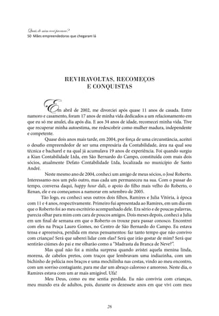 Quais de mim você procura?
26
reviravoltas, recomeços
e conquistas
	
Em abril de 2002, me divorciei após quase 11 anos de casada. Entre
namoro e casamento, foram 17 anos de minha vida dedicados a um relacionamento em
que eu só me anulei, dia após dia. E aos 34 anos de idade, recomecei minha vida. Tive
que recuperar minha autoestima, me redescobrir como mulher madura, independente
e competente.
	 Quase dois anos mais tarde, em 2004, por força de uma circunstância, aceitei
o desafio empreendedor de ser uma empresária da Contabilidade, área na qual sou
técnica e bacharel e na qual já acumulava 19 anos de experiência. Foi quando surgiu
a Kian Contabilidade Ltda, em São Bernardo do Campo, constituída com mais dois
sócios, atualmente Defato Contabilidade Ltda, localizada no município de Santo
André.
	Neste mesmo ano de 2004, conheci um amigo de meus sócios, o José Roberto.
Interessamo-nos um pelo outro, mas cada um permaneceu na sua. Com o passar do
tempo, conversa daqui, happy hour dali, o apoio do filho mais velho do Roberto, o
Renan, ele e eu começamos a namorar em setembro de 2005.
Tão logo, eu conheci seus outros dois filhos, Ramires e Julia Vitória, à época
com 11 e 4 anos, respectivamente. Primeiro fui apresentada ao Ramires, em um dia em
que o Roberto foi ao meu escritório acompanhado dele. Era sério e de poucas palavras,
parecia olhar para mim com cara de poucos amigos. Dois meses depois, conheci a Julia
em um final de semana em que o Roberto os trouxe para passar conosco. Encontrei
com eles na Praça Lauro Gomes, no Centro de São Bernardo do Campo. Eu estava
tensa e apreensiva, perdida em meus pensamentos: faz tanto tempo que não convivo
com crianças! Será que saberei lidar com elas? Será que irão gostar de mim? Será que
sentirão ciúmes do pai e me olharão como a “Madrasta da Branca de Neve?”.
	 Mas qual não foi a minha surpresa quando avistei aquela menina linda,
morena, de cabelos pretos, com traços que lembravam uma indiazinha, com um
bichinho de pelúcia nos braços e uma mochilinha nas costas, vindo ao meu encontro,
com um sorriso contagiante, para me dar um abraço caloroso e amoroso. Neste dia, o
Ramires estava com um ar mais amigável. Ufa!
	 Meu Deus, como eu me sentia perdida. Eu não convivia com crianças,
meu mundo era de adultos, pois, durante os dezessete anos em que vivi com meu
50 Mães empreendedoras que chegaram lá
 