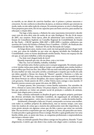 Quais de mim você procura?
27
ex-marido, eu me afastei do convívio familiar; não vi primos e primas nascerem e
crescerem. Eu não conhecia os desenhos da época, as músicas infantis que estavam na
moda, nada, eu não sabia nada de crianças. Eu somente pensava: se esta é a família que
Deus preparou para mim, Ele irá me capacitar para um bom convívio, para auxiliar na
educação e criação deles.
	 Tão logo a Julia nasceu, o Roberto fez uma vasectomia irreversível e decidir
casar com ele seria abrir mão do sonho de ser mãe (biológica). No dia 24 de março
de 2007, nos casamos. Nesta época, além de administrar meu escritório, exercia a
função de Conselheira Suplente no Conselho Regional de Contabilidade do Estado
de São Paulo – CRCSP (gestões 2006-2007 e 2008-2009) e também colaborava nas
reuniões do Centro de Estudos e Debates Fisco-Contábeis – CEDFC, do Sindicato dos
Contabilistas de São Paulo – Sindcont-SP, em São Bernardo do Campo.
Ao longo desses anos, muitas vezes, senti-me mal quando precisei chegar tarde
a casa, por causa do trabalho ou por estar em alguma atividade das Entidades de
Contabilidade, como se tivesse abandonado minha família. Nunca me esqueço do dia
em que, ao sair para trabalhar, a Julia me perguntou:
– Tia, hoje você chegará tarde de novo?
Quando respondi que sim, ela me disse, com a voz triste:
– Mas Tia, você só trabalha, trabalha, trabalha!
Dei um beijo nela e fechei a porta com o coração sangrando. No entanto, passei
a rever minha rotina para poder dedicar tempo com qualidade para minha família e
para os filhos que Deus me deu. Sim, filhos! Não me sinto mãe deles pelo simples desejo
de uma mulher ser mãe, mas pelo carinho, consideração e respeito que recebo de cada
um deles; quando o Renan me chama de “Mamis”; quando o Ramires e a Julia me
chamam de “Tia”. Até hoje, nunca me faltaram com respeito. Mesmo quando tive que
dar duras broncas ou colocar disciplina, eles nunca ergueram a voz ou responderam
com grosseria. Desde janeiro de 2015, a Júlia Vitória mora comigo e meu marido. O
Ramires morou conosco por quase três anos, de 2008 a 2011.
O tempo passou, eles cresceram e nossa família aumentou. Em setembro de
2014, o Renan se casou com a Bruna. Um pouco depois, o Menino, um cachorro vira-
lata que adotamos ao visitar um projeto social de proteção e cuidados de animais,
trouxe mais alegria para a nossa casa.
Hoje, continuo enfrentado os desafios de gerir um negócio próprio, participar
das diversas atividades das Entidades Contábeis, da organização de atividades na
igreja em que congregamos - entre elas, o curso para casais -, cuidar da minha família.
Atualmente contemplo a Julia aos 14 anos, começando a se tornar uma mulher,
com todos os conflitos próprios da adolescência, mas ao mesmo tempo, com uma
visão tão madura de coisas que a maioria dos adolescentes nem dão importância. Às
vezes presto atenção em algumas coisas que ela fala e parece que estou me ouvindo
falar. Ela usa termos e expressões que uso, até gestos, às vezes, são parecidos aos meus.
E então percebo o quão generoso Deus é comigo. Percebo o quão gratificante é ter uma
família sólida, pois, se assim não fosse, as conquistas profissionais e empreendedoras
não teriam o mesmo valor.
Hoje, eu entendo quando Deus falava comigo em Sua palavra, dizendo: “Canta
alegremente, ó estéril, que não deste à luz; exulta com alegre canto e exclama, tu que
 