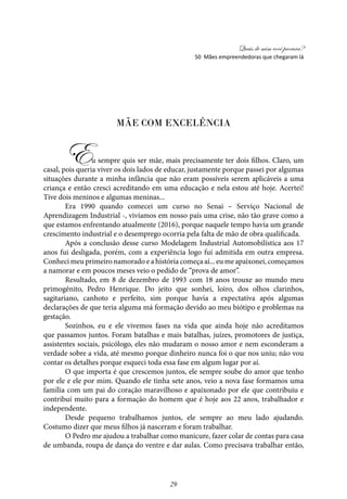 Quais de mim você procura?
29
Mãe com Excelência
Eu sempre quis ser mãe, mais precisamente ter dois filhos. Claro, um
casal, pois queria viver os dois lados de educar, justamente porque passei por algumas
situações durante a minha infância que não eram possíveis serem aplicáveis a uma
criança e então cresci acreditando em uma educação e nela estou até hoje. Acertei!
Tive dois meninos e algumas meninas...
Era 1990 quando comecei um curso no Senai – Serviço Nacional de
Aprendizagem Industrial -, vivíamos em nosso país uma crise, não tão grave como a
que estamos enfrentando atualmente (2016), porque naquele tempo havia um grande
crescimento industrial e o desemprego ocorria pela falta de mão de obra qualificada.
Após a conclusão desse curso Modelagem Industrial Automobilística aos 17
anos fui desligada, porém, com a experiência logo fui admitida em outra empresa.
Conheci meu primeiro namorado e a história começa aí... eu me apaixonei, começamos
a namorar e em poucos meses veio o pedido de “prova de amor”.
Resultado, em 8 de dezembro de 1993 com 18 anos trouxe ao mundo meu
primogênito, Pedro Henrique. Do jeito que sonhei, loiro, dos olhos clarinhos,
sagitariano, canhoto e perfeito, sim porque havia a expectativa após algumas
declarações de que teria alguma má formação devido ao meu biótipo e problemas na
gestação.
Sozinhos, eu e ele vivemos fases na vida que ainda hoje não acreditamos
que passamos juntos. Foram batalhas e mais batalhas, juízes, promotores de justiça,
assistentes sociais, psicólogo, eles não mudaram o nosso amor e nem esconderam a
verdade sobre a vida, até mesmo porque dinheiro nunca foi o que nos uniu; não vou
contar os detalhes porque esqueci toda essa fase em algum lugar por aí.
O que importa é que crescemos juntos, ele sempre soube do amor que tenho
por ele e ele por mim. Quando ele tinha sete anos, veio a nova fase formamos uma
família com um pai do coração maravilhoso e apaixonado por ele que contribuiu e
contribuí muito para a formação do homem que é hoje aos 22 anos, trabalhador e
independente.
Desde pequeno trabalhamos juntos, ele sempre ao meu lado ajudando.
Costumo dizer que meus filhos já nasceram e foram trabalhar.
O Pedro me ajudou a trabalhar como manicure, fazer colar de contas para casa
de umbanda, roupa de dança do ventre e dar aulas. Como precisava trabalhar então,
50 Mães empreendedoras que chegaram lá
 