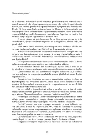 Quais de mim você procura?
30
ele ia e ficava na biblioteca da escola brincando quietinho enquanto eu ministrava as
aulas de espanhol. Não o levava para empresa, porque não podia. Sempre foi muito
maduro, aos 10 anos quando eu e o pai respondemos a pergunta: Pai, eu tenho uma
década? Ele ficou maravilhado ao descobrir que em 10 anos já tínhamos viajado para
vários lugares e feitos inúmeras festas, e que tinha feito inúmeros cursos inclusive sob
responsabilidade da madrinha, enquanto eu estudava na Argentina ela cuidava dele
ensinado a jogar pôquer. Segundo ele, as melhores férias.
O tempo passou, até que chegou um dia ele disse que era hora de ter o tão
sonhado irmão, que ele insistia em ter porque até o amiguinho Anderson tinha. Por
que ele não?
E em 2006 a família aumentou, mudamos para nossa residência oficial e nela
chegou o caçula meu bombom Luís Otávio, fruto de uma relação intensa.
A felicidade estava completa. Eu tinha um bombom branco e um pretinho sim,
porque a mãe branquinha com o pai moreno já viu que criança linda que veio. O
caçula nasceu até com a manchinha da mistura do chocolate e branco no bracinho do
lado direito. Lindo!
Era inquieto adorava uma arte e a felicidade reinava em toda a família. Adorava
o clube e ama onde moramos, aqui tem seus amigos desde a infância.
A vida dele nesses 10 anos é bem mais fácil que a do mais velho. A avó o pai e o
tio, o irmão e os primos vivem juntos e assim com entendimento convivemos em família.
Com dois filhos, uma casa e uma família completa incluindo a Lili, a caçula da
casa uma shih-tzu, cor champanhe para brindar a nossa felicidade vieram os desafios
e oportunidades.
Quando o Luís completou um ano as necessidades surgiam, era hora de
despertar para a vida profissional de novo. Após o fim da licença maternidade fiz um
acordo e fui dispensada da empresa; aproveitei o segundo semestre do ano de 2006
para continuar curtindo minha nova fase.
Na necessidade e importância de voltar a trabalhar ouço a frase de maior
impacto em minha vida, que veio de uma das pessoas que mais amo na vida, minha
sogra Vicença: “Para você trabalhar e estudar eu cuido dos seus filhos.”
Frasemágica!EassimqueoLuístevealtadeumprobleminhadesaúde,queeletem
até hoje, comecei a estudar Letras e estagiar, não deu certo, conclui o um ano e tranquei a
matrícula. Sentia em meu coração que alguma coisa sairia errado na sala de aula.
Em 2007 arrumei um novo emprego, novamente em uma indústria, mas
com um salário melhor. Na sequência, em 2008, entrei na faculdade de Tecnologia
Industrial e comprei um carro, agora era executar o plano de ação. Parecia surreal, sair
de casa às 7h com duas crianças e voltar às 23h, mas com fé, foco e força me formei, e
ainda fiz uma pós-graduação, tudo em cinco anos.
Os meninos crescendo... Pedro também em 2008 entrou no Senai, seguindo a
carreira do pai, e o Luís ficava entre os cuidados da avó e do tio maravilhoso.
Sempre quando alguém perguntava para ele no que a mãe e o pai trabalhavam
 