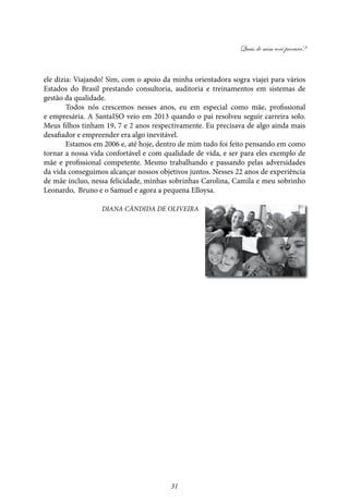 Quais de mim você procura?
31
ele dizia: Viajando! Sim, com o apoio da minha orientadora sogra viajei para vários
Estados do Brasil prestando consultoria, auditoria e treinamentos em sistemas de
gestão da qualidade.
Todos nós crescemos nesses anos, eu em especial como mãe, profissional
e empresária. A SantaISO veio em 2013 quando o pai resolveu seguir carreira solo.
Meus filhos tinham 19, 7 e 2 anos respectivamente. Eu precisava de algo ainda mais
desafiador e empreender era algo inevitável.
Estamos em 2006 e, até hoje, dentro de mim tudo foi feito pensando em como
tornar a nossa vida confortável e com qualidade de vida, e ser para eles exemplo de
mãe e profissional competente. Mesmo trabalhando e passando pelas adversidades
da vida conseguimos alcançar nossos objetivos juntos. Nesses 22 anos de experiência
de mãe incluo, nessa felicidade, minhas sobrinhas Carolina, Camila e meu sobrinho
Leonardo, Bruno e o Samuel e agora a pequena Elloysa.
Diana Cândida DE Oliveira
 