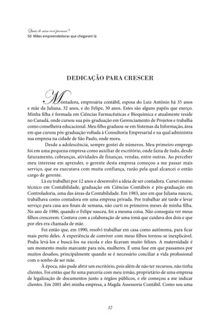 Quais de mim você procura?
32
dedicação para crescer
	
Montadora, empresária contábil, esposa do Luiz Antônio há 35 anos
e mãe da Juliana, 32 anos, e do Felipe, 30 anos. Estes são alguns papéis que exerço.
Minha filha é formada em Ciências Farmacêuticas e Bioquímica e atualmente reside
no Canadá, onde cursou sua pós-graduação em Gerenciamento de Projetos e trabalha
como conselheira educacional. Meu filho graduou-se em Sistemas da Informação, área
em que cursou pós-graduação voltada à Consultoria Empresarial e na qual administra
sua empresa na cidade de São Paulo, onde mora.
	 Desde a adolescência, sempre gostei de números. Meu primeiro emprego
foi em uma pequena empresa como auxiliar de escritório, onde fazia de tudo, desde
faturamento, cobranças, atividades de finanças, vendas, entre outras. Ao perceber
meu interesse em aprender, o gerente desta empresa começou a me passar mais
serviço, que eu executava com muita confiança, razão pela qual alcancei o então
cargo de gerente.
Lá eu trabalhei por 12 anos e desenvolvi a ideia de ser contadora. Cursei ensino
técnico em Contabilidade, graduação em Ciências Contábeis e pós-graduação em
Controladoria, uma das áreas da Contabilidade. Em 1983, ano em que Juliana nasceu,
trabalhava como contadora em uma empresa privada. Por trabalhar até tarde e levar
serviço para casa aos finais de semana, não curti os primeiros meses de minha filha.
No ano de 1986, quando o Felipe nasceu, foi a mesma coisa. Não conseguia ver meus
filhos crescerem. Contava com a colaboração de uma irmã que cuidava dos dois e que
por eles era chamada de mãe.
Foi então que, em 1990, resolvi trabalhar em casa como autônoma, para ficar
mais perto deles. A experiência de conviver com meus filhos tornou-se inexplicável.
Podia levá-los e buscá-los na escola e eles ficavam muito felizes. A maternidade é
um momento muito marcante para nós, mulheres. É uma fase em que passamos por
muitos desafios, principalmente quando se é necessário conciliar a vida profissional
com o sonho de ser mãe.
À época, não pude abrir um escritório, pois além de não ter recursos, não tinha
clientes. Foi então que fiz uma parceria com meu irmão, proprietário de uma empresa
de legalização de documentos junto a órgãos públicos, e ele começou a me indicar
clientes. Em 2001 abri minha empresa, a Magda Assessoria Contábil. Como sou uma
50 Mães empreendedoras que chegaram lá
 