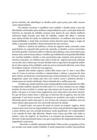 Quais de mim você procura?
33
pessoa otimista, não identifiquei os desafios pelos quais passei para obter sucesso
como empreendedora.
No entanto, encontrar o equilíbrio entre trabalho e família ainda é uma das
dificuldades enfrentadas pelas mulheres empreendedoras, pois o principal obstáculo
feminino no mercado de trabalho costuma estar dentro de casa. Muitas mulheres
enfrentam dupla jornada, pois além do trabalho, cuidam dos filhos e encaram
uma injusta divisão de tarefas no ambiente doméstico. As mulheres têm excesso de
responsabilidades e ainda hoje encontram muitas barreiras para chegar a cargos de
chefia, o que pode atrapalhar o desenvolvimento de suas carreiras.
Embora o número de mulheres a frente de negócios esteja crescendo, como
proprietárias ou ocupando altos postos de comando, os desafios a serem vivenciados
são muito grandes. O primeiro deles é a falta de autoconfiança, uma característica que,
muitas vezes, está em nossa cabeça. A mulher que trabalha fora tem grande dificuldade
em conciliar trabalho e família, e esta característica não costumar estar presente no
universo masculino. As mulheres que estão à frente de negócios precisam enfrentar
em seu dia a dia a cultura que vem por décadas sobre a expectativa do papel da mulher
de ser mãe e esposa. Esta realidade a cada ano vem se mostrando diferente, com a força
de mulheres notáveis à frente de seus negócios.
Quando abri minha empresa, minha filha estava com 17 anos e meu filho,
com 14. Como já estavam crescidos e compreendiam o esforço, o processo foi mais
fácil, embora me dissessem constantemente que minha profissão era “de louco”, muito
desgastante, quase sem tempo para eles, com muitos cursos e palestras durante a
semana para me manter atualizada. Estava tentando dar o melhor para eles.
Acredito que minha trajetória como empreendedora tenha inspirado meu filho
a empreender também. Quando ele tinha entre 12 e 13 anos, estudava em um colégio
próximo de meu escritório e, sempre que saía, passava por lá para dar um ‘oi’. Então,
pedia a ele para ir ao banco fazer pagamentos, pois nesta época não havia internet.
Sei que ele ficava muito bravo e dizia que se houvesse fila na agência, não iria ficar
esperando. E não ficava mesmo! Ele retornava ao escritório com todos os boletos,
afirmando querer muito mais para si. Aos 18 anos, ele começou a trabalhar, com um
ótimo salário, após passar por um concorrido processo de seleção.
É natural sentir um pouco de medo ao iniciar seu próprio negócio, afinal,
sempre existe certo risco no empreendedorismo. Estou nesta profissão há algum tempo
e posso afirmar que esta jornada permanece muito gratificante. Ser empreendedor
é ter vontade de fazer algo diferente. Muitas vezes, temos que lidar com todas as
tarefas e áreas do negócio. As incertezas e as emoções das pequenas conquistas e
derrotas vividas diariamente fazem com que a experiência do empreendedorismo seja
inigualável à corporativa.
	 Para mim, o trabalho representa felicidade. Todos os dias, eu agradeço a Deus
por acordar com saúde e poder trabalhar. É muito importante escolher uma profissão
 