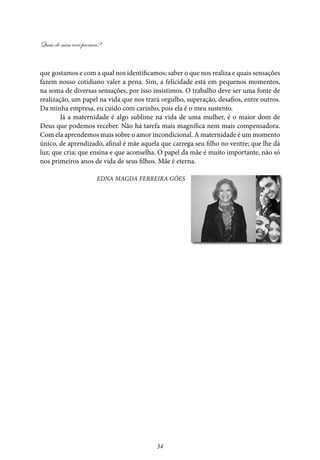 Quais de mim você procura?
34
que gostamos e com a qual nos identificamos; saber o que nos realiza e quais sensações
fazem nosso cotidiano valer a pena. Sim, a felicidade está em pequenos momentos,
na soma de diversas sensações, por isso insistimos. O trabalho deve ser uma fonte de
realização, um papel na vida que nos trará orgulho, superação, desafios, entre outros.
Da minha empresa, eu cuido com carinho, pois ela é o meu sustento.
Já a maternidade é algo sublime na vida de uma mulher, é o maior dom de
Deus que podemos receber. Não há tarefa mais magnífica nem mais compensadora.
Com ela aprendemos mais sobre o amor incondicional. A maternidade é um momento
único, de aprendizado, afinal é mãe aquela que carrega seu filho no ventre; que lhe dá
luz; que cria; que ensina e que aconselha. O papel da mãe é muito importante, não só
nos primeiros anos de vida de seus filhos. Mãe é eterna.
Edna Magda Ferreira Góes
 