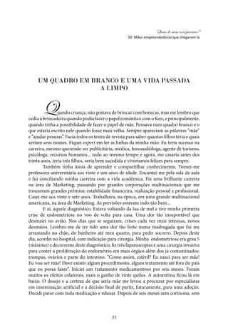 Quais de mim você procura?
35
Um quadro em branco e uma vida passada
a limpo
Quando criança, não gostava de brincar com bonecas, mas me lembro que
cedia à brincadeira quando podia fazer o papel romântico com o Ken, e principalmente,
quando tinha a possibilidade de fazer o papel de mãe. Pensava num quadro branco e o
que estaria escrito nele quando fosse mais velha. Sempre apareciam as palavras “mãe”
e “ajudar pessoas”. Fazia todos os testes de revista para saber quantos filhos teria e quais
seriam seus nomes. Fiquei expert em ler as linhas da minha mão. Eu teria sucesso na
carreira, mesmo querendo ser publicitária, médica, fonoaudióloga, agente de turismo,
psicóloga, recursos humanos... tudo ao mesmo tempo e agora, me casaria antes dos
trinta anos, teria três filhos, seria bem sucedida e viveríamos felizes para sempre.
Também tinha ânsia de aprender e compartilhar conhecimento. Tornei-me
professora universitária aos vinte e um anos de idade. Encantei-me pela sala de aula
e fui conciliando minha carreira com a vida acadêmica. Fiz uma brilhante carreira
na área de Marketing, passando por grandes corporações multinacionais que me
trouxeram grandes prêmios: estabilidade financeira, realização pessoal e profissional.
Casei-me aos vinte e sete anos. Trabalhava, na época, em uma grande multinacional
americana, na área de Marketing. As previsões estavam indo tão bem...
E aí, aquele diagnóstico. Estava voltando da lua de mel e tive minha primeira
crise de endometriose no voo de volta para casa. Uma dor tão insuportável que
desmaiei no avião. Nos dias que se seguiram, crises cada vez mais intensas, novos
desmaios. Lembro-me de ter tido uma dor tão forte numa madrugada que fui me
arrastando no chão, do banheiro até meu quarto, para pedir socorro. Depois deste
dia, acordei no hospital, com indicação para cirurgia. Minha endometriose era grau 5
(máximo) e decorrente deste diagnóstico, fiz três laparoscopias e uma cirurgia invasiva
para conter a proliferação do endométrio em mais órgãos além dos já contaminados:
trompas, ovários e parte do intestino. “Como assim, estéril? Eu nasci para ser mãe!
Eu vou ser mãe! Deve existir algum procedimento, algum tratamento até fora do país
que eu possa fazer”. Iniciei um tratamento medicamentoso por seis meses. Foram
muitos os efeitos colaterais, mais o ganho de vinte quilos. A autoestima ficou lá em
baixo. O desejo e a certeza de que seria mãe me levou a procurar por especialistas
em inseminação artificial e a decisão final de partir, futuramente, para uma adoção.
Decidi parar com toda medicação e relaxar. Depois de seis meses sem cortisona, sem
50 Mães empreendedoras que chegaram lá
 