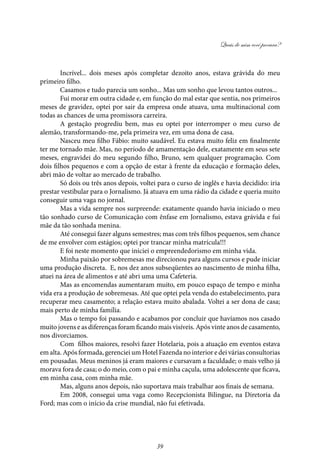 Quais de mim você procura?
39
Incrível... dois meses após completar dezoito anos, estava grávida do meu
primeiro filho.
Casamos e tudo parecia um sonho... Mas um sonho que levou tantos outros...
Fui morar em outra cidade e, em função do mal estar que sentia, nos primeiros
meses de gravidez, optei por sair da empresa onde atuava, uma multinacional com
todas as chances de uma promissora carreira.
A gestação progrediu bem, mas eu optei por interromper o meu curso de
alemão, transformando-me, pela primeira vez, em uma dona de casa.
Nasceu meu filho Fábio: muito saudável. Eu estava muito feliz em finalmente
ter me tornado mãe. Mas, no período de amamentação dele, exatamente em seus sete
meses, engravidei do meu segundo filho, Bruno, sem qualquer programação. Com
dois filhos pequenos e com a opção de estar à frente da educação e formação deles,
abri mão de voltar ao mercado de trabalho.
Só dois ou três anos depois, voltei para o curso de inglês e havia decidido: iria
prestar vestibular para o Jornalismo. Já atuava em uma rádio da cidade e queria muito
conseguir uma vaga no jornal.
Mas a vida sempre nos surpreende: exatamente quando havia iniciado o meu
tão sonhado curso de Comunicação com ênfase em Jornalismo, estava grávida e fui
mãe da tão sonhada menina.
Até consegui fazer alguns semestres; mas com três filhos pequenos, sem chance
de me envolver com estágios; optei por trancar minha matrícula!!!
E foi neste momento que iniciei o empreendedorismo em minha vida.
Minha paixão por sobremesas me direcionou para alguns cursos e pude iniciar
uma produção discreta. E, nos dez anos subseqüentes ao nascimento de minha filha,
atuei na área de alimentos e até abri uma uma Cafeteria.
Mas as encomendas aumentaram muito, em pouco espaço de tempo e minha
vida era a produção de sobremesas. Até que optei pela venda do estabelecimento, para
recuperar meu casamento; a relação estava muito abalada. Voltei a ser dona de casa;
mais perto de minha família.
Mas o tempo foi passando e acabamos por concluir que havíamos nos casado
muito jovens e as diferenças foram ficando mais visíveis. Após vinte anos de casamento,
nos divorciamos.
Com filhos maiores, resolvi fazer Hotelaria, pois a atuação em eventos estava
em alta. Após formada, gerenciei um Hotel Fazenda no interior e dei várias consultorias
em pousadas. Meus meninos já eram maiores e cursavam a faculdade; o mais velho já
morava fora de casa; o do meio, com o pai e minha caçula, uma adolescente que ficava,
em minha casa, com minha mãe.
Mas, alguns anos depois, não suportava mais trabalhar aos finais de semana.
Em 2008, consegui uma vaga como Recepcionista Bilingue, na Diretoria da
Ford; mas com o início da crise mundial, não fui efetivada.
 