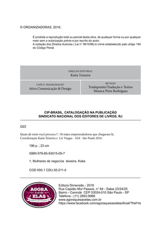 Quais de mim você procura?
4
DIREÇÃO EDITORIAL
Katia Teixeira
CAPA E DIAGRAMAÇÃO
Ativa Comunicação & Design
CIP-BRASIL. CATALOGAÇÃO NA PUBLICAÇÃO
SINDICATO NACIONAL DOS EDITORES DE LIVROS, RJ
© ORGANIZADORAS, 2016.
Q22
Quais de mim você procura ? : 50 mães empreendedoras que chegaram lá.
Coordenação Katia Teixeira e Liz Vargas - 1Ed - São Paulo 2016
196 p. ; 23 cm
ISBN 978-85-93015-00-7
1. Mulheres de negocíos teixeira. Katia
COD 650.1 CDU 65.011-4
Editora Dimensão - 2016
Rua Capitão Mor Passos, n° 64 - Salas 23/24/25
Bairro - Canindé CEP 03024-010 São Paulo - SP
Telefone - (11) 2893-9966
www.agoraquesaoelas.com.br
https://www.facebook.com/agoraquesaoelasoficial/?fref=ts
É proibida a reprodução total ou parcial desta obra, de qualquer forma ou por qualquer
meio sem a autorização prévia e por escrito do autor.
A violação dos Direitos Autorias ( Lei n° 9610/98) é crime estabelecido pelo artigo 184
do Código Penal.
REVISÃO
Tradupoints/Tradução e Textos
Monica Pires Rodrigues
 