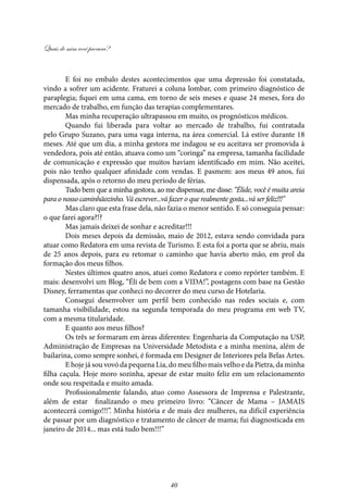 Quais de mim você procura?
40
E foi no embalo destes acontecimentos que uma depressão foi constatada,
vindo a sofrer um acidente. Fraturei a coluna lombar, com primeiro diagnóstico de
paraplegia; fiquei em uma cama, em torno de seis meses e quase 24 meses, fora do
mercado de trabalho, em função das terapias complementares.
Mas minha recuperação ultrapassou em muito, os prognósticos médicos.
Quando fui liberada para voltar ao mercado de trabalho, fui contratada
pelo Grupo Suzano, para uma vaga interna, na área comercial. Lá estive durante 18
meses. Até que um dia, a minha gestora me indagou se eu aceitava ser promovida à
vendedora, pois até então, atuava como um “coringa” na empresa, tamanha facilidade
de comunicação e expressão que muitos haviam identificado em mim. Não aceitei,
pois não tenho qualquer afinidade com vendas. E pasmem: aos meus 49 anos, fui
dispensada, após o retorno do meu período de férias.
Tudo bem que a minha gestora, ao me dispensar, me disse: “Élide, você é muita areia
para o nosso caminhãozinho. Vá escrever...vá fazer o que realmente gosta...vá ser feliz!!!”
Mas claro que esta frase dela, não fazia o menor sentido. E só conseguia pensar:
o que farei agora?!?
Mas jamais deixei de sonhar e acreditar!!!
Dois meses depois da demissão, maio de 2012, estava sendo convidada para
atuar como Redatora em uma revista de Turismo. E esta foi a porta que se abriu, mais
de 25 anos depois, para eu retomar o caminho que havia aberto mão, em prol da
formação dos meus filhos.
Nestes últimos quatro anos, atuei como Redatora e como repórter também. E
mais: desenvolvi um Blog, “Éli de bem com a VIDA!”, postagens com base na Gestão
Disney, ferramentas que conheci no decorrer do meu curso de Hotelaria.
Consegui desenvolver um perfil bem conhecido nas redes sociais e, com
tamanha visibilidade, estou na segunda temporada do meu programa em web TV,
com a mesma titularidade.
E quanto aos meus filhos?
Os três se formaram em áreas diferentes: Engenharia da Computação na USP,
Administração de Empresas na Universidade Metodista e a minha menina, além de
bailarina, como sempre sonhei, é formada em Designer de Interiores pela Belas Artes.
E hoje já sou vovó da pequena Lia, do meu filho mais velho e da Pietra, da minha
filha caçula. Hoje moro sozinha, apesar de estar muito feliz em um relacionamento
onde sou respeitada e muito amada.
Profissionalmente falando, atuo como Assessora de Imprensa e Palestrante,
além de estar finalizando o meu primeiro livro: “Câncer de Mama – JAMAIS
acontecerá comigo!!!”. Minha história e de mais dez mulheres, na difícil experiência
de passar por um diagnóstico e tratamento de câncer de mama; fui diagnosticada em
janeiro de 2014... mas está tudo bem!!!”
 