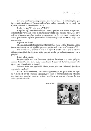 Quais de mim você procura?
41
Será uma das ferramentas para complementar as várias ações filantrópicas que
faremos através do grupo “Superação Rosa”, em prol da campanha em prevenção ao
Câncer de mama, “Outubro Rosa – 2016”.
E sabe por que “De bem com a VIDA?!?
Porque eu sigo o meu caminho, de cabeça erguida e acreditando sempre que,
dias melhores virão. Em todas as muitas adversidades que passei e passo, não abro
mão de viver o meu melhor, curtir o que realmente me faz bem, como a música e a
dança, por exemplo e jamais permitir que, quem quer que seja, modifique o que sou
em essência.
E quanto aos filhos?
Ahhhh...por aqui todos adultos e independentes; mas a certeza de que podemos
contar, uns com os outros, seja lá o que quer que esta vida possa nos “presentear”!!!
Posso dizer que, amadureci com eles; aprendi muitas coisas que não havia
tido a oportunidade de vivenciar, no formato de família que tínhamos quando eu era
pequena.
E quer saber mesmo?
Estou vivendo uma das fases mais incríveis da minha vida, sem qualquer
sombra de dúvida...amo o que faço, sou muito amada e respeitada, tenho minha saúde
recuperada e duas lindas netinhas!!!
Quais de mim você procura?!? Muito prazer, hoje sou Élide Soul, Jornalista
com muito orgulho!!!
E eu seria injusta demais, com esta inteligência superior, que a todos nós rege,
se eu esquecer em um só dia de agradecer, por todas as oportunidades que esta vida
me trouxe, em aprender, entender, praticar, acreditar e me superar....dia após dia, em
cada novo amanhecer!!!
Élide Soul
 