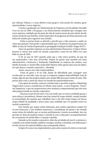 Quais de mim você procura?
43
por Adriana Valente, e o meu objetivo nesse grupo é criar pontes de contatos, gerar
oportunidades e novos negócios.	
Conclui a graduação em Administração de Empresas nas Faculdades Oswaldo
Cruz no ano de 2002 e foi graças a um financiamento estudantil que consegui meu
curso superior, realidade que faz parte da vida de muitos jovens do país; afinal, devido
à baixa renda de suas famílias, muitos dependem de programas de financiamentos e de
bolsas de estudos para seguirem seus estudos.
	 Então as portas foram se abrindo e percebi que a vida começou a andar no
ritmo que gostaria. Sem perder a oportunidade que o momento me proporcionou, fiz
MBA na área de Gestão Empresarial na prestigiada Fundação Getúlio Vargas (FGV).
Atuei em grandes empresas na área administrativo/financeira. Conheci ótimas
pessoas (e outras nem tanto) do mundo corporativo. Casei-me em 2007e tive uma
bebê no ano de 2010.
E foi no ano de 2013 quando achei que a vida estava perfeita, foi que ela
me surpreendeu e deu uma reviravolta. Depois de quinze anos atuando nas áreas
administrativa e financeira e finalmente trabalhando na empresa dos sonhos, com
família formada e a minha filha ainda bebê (Beatriz tinha apenas dois anos de idade),
tive que deixar o mundo corporativo... demitida.
Assim, nasceu uma mãe empreendedora.
	Cheia de garra e fé na vida, diante da dificuldade para conseguir uma
recolocação no mercado, uma vez que as empresas exigiam disponibilidade total de
tempo, algo de que não poderia dispor, pois minha filha precisava muito de mim. Não
pensei duas vezes e entrei de cabeça no mundo do empreendedorismo.
Com apoio do marido, comecei a estudar tudo o que dizia respeito a Marketing
Digital, fazer cursos e consultorias no Sebrae; entre tantos, o curso Empretec. Tornei-
me Empreteca, o que me proporcionou uma mudança comportamental que não teria
sido proporcionada no mundo corporativo.
	 Há pouco mais de três anos, vivo um sonho que se tornou realidade graças a
meu esforço e persistência. Montei uma loja virtual de roupa infantil, visando atender
às necessidades das mamães que trabalham fora e não têm muito tempo em buscar
roupa infantil de qualidade e preço justo; uma realidade que vivi quando estava no
mundo corporativo.
Esse desafio que requer muita dedicação, pois minha experiência sempre foi
na área financeira, e isso também representa a consolidação da paixão e da vontade
numa rotina de trabalho que se encaixa perfeitamente à minha necessidade. Isso me
permite ser dona do próprio tempo e conciliá-lo com a educação e acompanhamento
do crescimento de minha filha e a atenção à família.
Quando saí do mundo corporativo, além das atividades de meu E-commerce e
cuidados com minha família, também consegui conciliar a atividade com elaboração e
revisão técnica de material didático para uma grande editora.
Sempre tive uma veia empreendedora, pois antes mesmo de entrar no mercado
 
