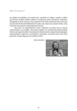 Quais de mim você procura?
44
de trabalho, já trabalhava com minha mãe, vendendo no colégio, coxinhas e esfihas
que ela fazia. Também ajudava a fabricar e vender pão caseiro e pamonha, vendendo e
entregando de porta em porta. Essa experiência foi muito importante para mim, pois
assim fui desenvolvendo habilidades de vendas e de contato com clientes. Porém, a loja
virtual foi meu primeiro empreendimento formal.
Para mim, ser empreendedora é fazer a diferença na minha vida, na vida de
minha família e na sociedade. Meu maior orgulho é ter transformado minha própria
história, de origem humilde a funcionária de multinacional e, depois de desempregada,
empreendedora, empresária e motivadora, ensinando e crescendo junto com outras
guerreiras. Sempre digo que dias melhores virão!
Erica Biondo
 