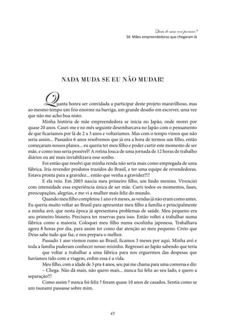 Quais de mim você procura?
45
Nada muda se eu não mudar!
Quanta honra ser convidada a participar deste projeto maravilhoso, mas
ao mesmo tempo um frio enorme na barriga, um grande desafio em escrever, uma vez
que não me acho boa nisto.
Minha história de mãe empreendedora se inicia no Japão, onde morei por
quase 20 anos. Casei-me e no mês seguinte desembarcava no Japão com o pensamento
de que ficaríamos por lá de 2 a 3 anos e voltaríamos. Mas com o tempo vimos que não
seria assim... Passados 6 anos resolvemos que já era a hora de termos um filho, então
começaram nossos planos... eu queria ter meu filho e poder curtir este momento de ser
mãe, e como isso seria possível? A rotina louca de uma jornada de 12 horas de trabalho
diários ou até mais inviabilizava esse sonho.
Foi então que resolvi que minha renda não seria mais como empregada de uma
fábrica. Iria revender produtos trazidos do Brasil, e ter uma equipe de revendedoras.
Estava pronta para a gravidez... então que venha a gravidez!!!!
E ela veio. Em 2003 nascia meu primeiro filho, um lindo menino. Vivenciei
com intensidade essa experiência única de ser mãe. Curti todos os momentos, fases,
preocupações, alegrias, e me vi a mulher mais feliz do mundo.
Quandomeufilhocompletou1anoe6meses,asvendasjánãoeramcomoantes.
Eu queria muito voltar ao Brasil para apresentar meu filho a família e principalmente
a minha avó, que nesta época já apresentava problemas de saúde. Meu pequeno era
seu primeiro bisneto. Precisava ter reservas para isso. Então voltei a trabalhar numa
fábrica como a maioria. Coloquei meu filho numa escolinha japonesa. Trabalhava
agora 8 horas por dia, para assim ter como dar atenção ao meu pequeno. Creio que
Deus sabe tudo que faz, e nos prepara o melhor.
Passado 1 ano viemos rumo ao Brasil, ficamos 3 meses por aqui. Minha avó e
toda a família puderam conhecer nosso reizinho. Regressei ao Japão sabendo que teria
que voltar a trabalhar a uma fábrica para nos erguermos das despesas que
havíamos tido com a viagem, enfim essa é a vida.
Meu filho, com a idade de 3 pra 4 anos, seu pai me chama para uma conversa e diz:
– Chega. Não dá mais, não quero mais... nunca fui feliz ao seu lado, e quero a
separação!!!
Como assim ? nunca foi feliz ? foram quase 10 anos de casados. Sentia como se
um tsunami passasse sobre mim.
50 Mães empreendedoras que chegaram lá
 