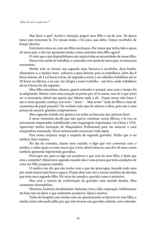 Quais de mim você procura?
46
Mas fazer o quê? Aceitei a situação, peguei meu filho e sai de casa. Na época
meus pais moravam lá. Fiz nossas malas e fui para casa deles. Fomos recebidos de
braços abertos.
Entretanto estou só, com um filho nos braços. Por maior que tenha tido o apoio
de meus pais, e eles me apoiaram muito, como sustentar meu filho agora?
O valor que o pai disponibilizava não supria todas as necessidades de nosso filho.
Nunca tive medo de trabalhar, e contando com ajuda de meus pais, recomeçaria
novamente.
Minha mãe se tornou sua segunda mãe, buscava-o escolinha, dava banho,
alimentava-o, e muitas vezes colocava-o para dormir, pois eu trabalhava, além das 8
horas diárias, de 4 a 6 horas extras, de segunda a sexta, e aos sábados trabalhava até às
20 horas na fábrica, e ao sair, me dirigia a outro trabalho - um bico, onde trabalhava
até as 6 horas do dia seguinte .
Meu filho estranhou, chorou, queria entender o porquê, mas com o tempo foi
se adaptando. Muitas vezes meu coração se partiu por vê-lo assim, mas fiz o que achei
ser o necessário, afinal não queria que faltasse nada a ele . Fiquei nessa vida louca 1
ano e meio quando conheço um novo ``amor``. Mas avisei: “nada de filhos e nem de
casamento de papel passado”. Na verdade acho que ele adorou a ideia, pois não é uma
pessoa de assumir grandes compromissos.
Meu segundo marido me apoiava em todas as loucuras que quisesse fazer.
E nesse momento decidi que não queria continuar numa fábrica, e lá vou eu
novamente empreender trabalhando com maquiagens importadas, via China e USA.
Aproveitei minha formação de Maquiadora Profissional para me associar a uma
maquiadora renomada. Inicio ministrando cursos por todo Japão.
Para nossa surpresa surge a suspeita da segunda gravidez. Tenho que ir ao
médico, fazer exames.
No dia da consulta, chamo meu marido, e digo que vou conversar com o
médico, e saber quais os reais riscos que corro, afinal estou na casa dos 40 anos, como
também apresento hipertensão gravídica.
Preocupo-me, pois se algo me acontecer o que será do meu filho, e deste que
está a caminho? Afinal meu segundo marido não é uma pessoa que teria condições de
criar um filho pequeno sozinho.
O médico me diz que não tenho com o que me preocupar, fazendo todo meu
pré-natal estaria tudo bem e seguro. Diante disto não tive a menor sombras de dúvidas
que teria meu segundo filho. Ele seria tão amado e querido como o primeiro.
Mas com a notícia de confirmação da gravidez meu mundo desaba. Meu
casamento desestabiliza.
Mentiras, histórias mirabolantes, fantasias, raiva, ódio, separação. Infelizmente
até hoje não sei dizer o que realmente aconteceu. Qual o motivo.
Voltei do hospital com minha mãe me questionando se deveria ter esse filho, e
minha irmã colocando pilha pra que não levasse essa gravidez adiante, sem entender,
 