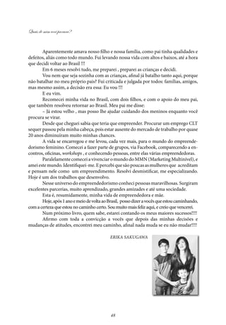 Quais de mim você procura?
48
Aparentemente amava nosso filho e nossa família, como pai tinha qualidades e
defeitos, aliás como todo mundo. Fui levando nossa vida com altos e baixos, até a hora
que decidi voltar ao Brasil !!!
Em 6 meses resolvi tudo, me preparei , preparei as crianças e decidi.
Vou nem que seja sozinha com as crianças, afinal já batalho tanto aqui, porque
não batalhar no meu próprio pais? Fui criticada e julgada por todos: famílias, amigos,
mas mesmo assim, a decisão era essa: Eu vou !!!
E eu vim.
Recomecei minha vida no Brasil, com dois filhos, e com o apoio do meu pai,
que também resolveu retornar ao Brasil. Meu pai me disse:
– Já estou velho , mas posso lhe ajudar cuidando dos meninos enquanto você
procura se virar.
Desde que cheguei sabia que teria que empreender. Procurar um emprego CLT
sequer passou pela minha cabeça, pois estar ausente do mercado de trabalho por quase
20 anos diminuíram muito minhas chances.
A vida se encarregou e me levou, cada vez mais, para o mundo do empreende-
dorismo feminino. Comecei a fazer parte de grupos, via Facebook, comparecendo a en-
contros, oficinas, workshops , e conhecendo pessoas, entre elas várias empreendedoras.
Paralelamente comecei a vivenciar o mundo do MMN (Marketing Multinível), e
ameiestemundo.Identifiquei-me.Epercebiquesãopoucasasmulheresque acreditam
e pensam nele como  um empreendimento. Resolvi desmistificar, me especializando.
Hoje é um dos trabalhos que desenvolvo.
Nesse universo do empreendedorismo conheci pessoas maravilhosas. Surgiram
excelentes parcerias, muito aprendizado, grandes amizades e até uma sociedade.
Esta é, resumidamente, minha vida de empreendedora e mãe.
Hoje,após1anoemeiodevoltaaoBrasil, possodizeravocêsqueestoucaminhando,
com a certeza que estou no caminho certo. Sou muito mais feliz aqui, e creio que vencerei.
Num próximo livro, quem sabe, estarei contando os meus maiores sucessos!!!!
Afirmo com toda a convicção a vocês que depois das minhas decisões e
mudanças de atitudes, encontrei meu caminho, afinal nada muda se eu não mudar!!!!
Erika sakugawa
 