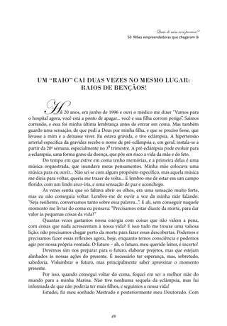 Quais de mim você procura?
49
Um “raio” cai duas vezes no mesmo lugar:
raios de bençãos!
Há 20 anos, era junho de 1996 e ouvi o médico me dizer “Vamos para
o hospital agora, você está a ponto de apagar... você e sua filha correm perigo”. Saímos
correndo, e essa foi minha última lembrança antes de entrar em coma. Mas também
guardo uma sensação, de que pedi a Deus por minha filha, e que se preciso fosse, que
levasse a mim e a deixasse viver. Eu estava grávida, e tive eclâmpsia. A hipertensão
arterial específica da gravidez recebe o nome de pré-eclâmpsia e, em geral, instala-se a
partir da 20ª semana, especialmente no 3⁰ trimestre. A pré-eclâmpsia pode evoluir para
a eclampsia, uma forma grave da doença, que põe em risco a vida da mãe e do feto.
Do tempo em que estive em coma tenho memórias, e a primeira delas é uma
música orquestrada, que inundava meus pensamentos. Minha mãe colocava uma
música para eu ouvir... Não sei se com algum propósito específico, mas aquela música
me dizia para voltar, queria me trazer de volta... E lembro-me de estar em um campo
florido, com um lindo arco-íris, e uma sensação de paz e aconchego.
Às vezes sentia que só faltava abrir os olhos, era uma sensação muito forte,
mas eu não conseguia voltar. Lembro-me de ouvir a voz da minha mãe falando:
“Seja resiliente, conversamos tanto sobre essa palavra...”. E ali, sem conseguir naquele
momento me livrar do coma eu pensava: “Precisamos estar diante da morte, para dar
valor às pequenas coisas da vida?”
Quantas vezes gastamos nossa energia com coisas que não valem a pena,
com coisas que nada acrescentam à nossa vida? E isso tudo me trouxe uma valiosa
lição: não precisamos chegar perto da morte para fazer essas descobertas. Podemos e
precisamos fazer essas reflexões agora, hoje, enquanto temos consciência e podemos
agir por nossa própria vontade. O futuro – ah, o futuro, meu querido leitor, é incerto!
Devemos sim nos preparar para o futuro, elaborar projetos, mas que estejam
alinhados às nossas ações do presente. É necessário ter esperança, mas, sobretudo,
sabedoria. Vislumbrar o futuro, mas principalmente saber aproveitar o momento
presente.
Por isso, quando consegui voltar do coma, foquei em ser a melhor mãe do
mundo para a minha Marina. Não tive nenhuma sequela da eclâmpsia, mas fui
informada de que não poderia ter mais filhos, e seguimos a nossa vida!
Estudei, fiz meu sonhado Mestrado e posteriormente meu Doutorado. Com
50 Mães empreendedoras que chegaram lá
 