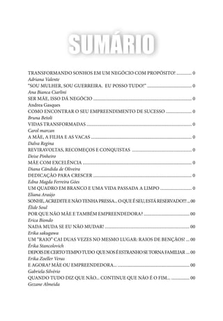 Quais de mim você procura?
5
Transformando SONHOS em um negócio com propósito! ............. 0
Adriana Valente
“Sou mulher, sou guerreira. Eu posso tudo!” ...................................... 0
Ana Bianca Ciarlini
Ser Mãe, isso dá Negócio .................................................................................... 0
Andrea Gasques
Como encontrar o seu empreendimento de sucesso ...................... 0
Bruna Betoli
Vidas Transformadas .......................................................................................... 0
Carol marcan
A MÃE, A FILHA E AS VACAS ...................................................................................... 0
Dalva Regina
reviravoltas, recomeços e conquistas ................................................... 0
Deise Pinheiro
Mãe com Excelência ............................................................................................. 0
Diana Cândida de Oliveira
Dedicação para crescer .................................................................................... 0
Edna Magda Ferreira Góes
Um quadro em branco e uma vida passada a limpo ........................... 0
Eliana Araújo
Sonhe,acrediteenãotenhapressa...oqueéseu,estáreservado!!!...00
Élide Soul
Por que não mãe e também empreendedora? ....................................... 00
Erica Biondo
Nada muda se eu não mudar! ........................................................................ 00
Erika sakugawa
Um “raio” cai duas vezes no mesmo lugar: raios de bençãos! ... 00
Érika Stancolovich
DEPOISDECERTOTEMPOTUDO QUENOSÉESTRANHOSETORNAFAMILIAR ... 00
Erika Zoeller Veras
E AGORA? MÃE OU EMPREENDEDORA... ................................................................ 00
Gabriela Silvério
QUANDO TUDO DIZ QUE NÃO... CONTINUE QUE NÃO É O FIM... ................ 00
Gezane Almeida
SUMÁRIO
 