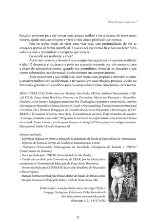 Quais de mim você procura?
51
bençãos serviram para me tornar uma pessoa melhor e ter a chance de rever meus
valores, ajudar mais ao próximo e viver a vida com a plenitude que merece.
Pois eu tenho medo de viver uma vida rasa, sem profundidade, de ver as
situações apenas de forma superficial. E isso eu sei que eu não fiz e não vou fazer. Vivo
cada dia com a intensidade e o respeito que merece.
Eu escolhi ser resiliente, e você?
Aceite meu convite, e desenvolva as competências para ser uma pessoa resiliente
e feliz! O despertar é intrínseco e pode ser acessado somente por nós mesmos, com
a chave do autoconhecimento, quando nos permitimos vivenciar as situações a que
somos submetidos transformando conhecimento em comportamento.
Após reconhecer a sua resiliência, você estará mais propício a entender o outro,
a conviver melhor com as diferenças, e ter sucesso em suas relações, pessoais, sociais ou
familiares, gerando um equilíbrio para os campos financeiros, emocionais, entre outros.
MINI-CURRÍCULO: Érika mora em Taubaté, São Paulo, CEO do Instituto Stancolovich, é Ofi-
cial R/2 da Força Aérea Brasileira. Doutora em Psicanálise, Mestre em Educação e Psicanálise.
Graduou-se em Letras e Pedagogia; possui três Pós Graduações; é professora universitária, também
é formada em Psicanálise Clínica, Executive Coach e Neurocoaching. É conferencista internacional
e escritora. Ela é Diretora Pedagógica do Conselho Brasileiro de Psicanálise e Psicoterapias (CON-
BRAPSI). É coautora de outras cinco obras. É consultora de carreira. É apresentadora do quadro:
“5 min que mudarão a sua vida!” (Programa de incentivo ao empreendedorismo feminino). Possui
um e-book: Como treinar o cérebro para alcançar o intangível! Vários projetos e artigos nas áreas:
Educacional, Saúde Mental e Empresarial.
Prêmios recebidos:
– Referência elogiosa em frente a tropa pelo Comandante da Escola de Especialistas de Aeronáutica;
– Diploma de honra ao mérito da Academia Taubateana de Letras;
– Professora Universitária homenageada na Faculdade Anhanguera de Taubaté e UNITAU
(Universidade de Taubaté);
– Placa recebida pela UNICID (Universidade de São Paulo);
– Certificado recebido pelo Comandante da EEAR, por ter idealizado e
coordenado o I Seminário de Educação da Força Aérea Brasileira;
– Prêmio recebido pela CONBRAPSI (Conselho Brasileiro de Psicanálise
e Psicoterapias);
– Menção honrosa recebida pela Polícia Militar do Estado de Minas Gerais;
– Menção honrosa recebida pelo Rotary Club de Ponte Nova, MG.
Érika no face: www.facebook.com/erika.veiga.7?fref=ts
Fanpage /Instagram: Palestrante Érika Stancolovich
Site: http://www.stancolovich.com.br
Whatsapp: (12) 9 8112-9242
 