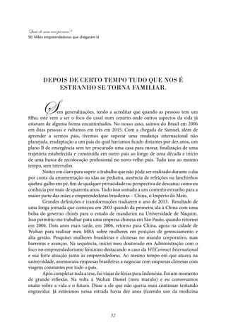 Quais de mim você procura?
52
Depois de certo tempo tudo que nos é
estranho se torna familiar.
Sem generalizações, tendo a acreditar que quando as pessoas tem um
filho, este vem a ser o foco do casal num cenário onde outros aspectos da vida já
estavam de alguma forma encaminhados. No nosso caso, saímos do Brasil em 2006
em duas pessoas e voltamos em três em 2015. Com a chegada de Samuel, além de
aprender a sermos pais, tivemos que superar uma mudança internacional não
planejada, readaptação a um país do qual havíamos ficado distantes por dez anos, um
plano B de emergência sem ter procurado uma casa para morar, finalização de uma
trajetória estabelecida e construída em outro país ao longo de uma década e início
de uma busca de recolocação profissional no novo-velho país. Tudo isso ao mesmo
tempo, sem intervalos.
Noites em claro para suprir o trabalho que não pôde ser realizado durante o dia
por conta da amamentação ou idas ao pediatra, ausência de refeições ou lanchinhos
quebra-galho em pé, fim de qualquer privacidade ou perspectiva de descanso como eu
conhecia por mais de quarenta anos. Tudo isso somado a um contexto estranho para a
maior parte das mães e empreendedoras brasileiras – China, o Império do Meio.
Grandes definições e transformações traduzem o ano de 2013. Resultado de
uma longa jornada que começou em 2003 quando da primeira ida à China com uma
bolsa do governo chinês para o estudo de mandarim na Universidade de Naquim.
Isso permitiu-me trabalhar para uma empresa chinesa em São Paulo, quando retornei
em 2004. Dois anos mais tarde, em 2006, retorno para China, agora na cidade de
Wuhan para realizar meu MBA sobre mulheres em posições de gerenciamento e
alta gestão. Pesquisei mulheres brasileiras e chinesas no mundo corporativo, suas
barreiras e avanços. Na sequência, iniciei meu doutorado em Administração com o
foco no empreendedorismo feminino destacando o caso da WEConnect International
e sua forte atuação junto às empreendedoras. Ao mesmo tempo em que atuava na
universidade, assessorava empresas brasileiras a negociar com empresas chinesas com
viagens constantes por todo o país.
Após completar toda a tese, fui viajar de férias para Indonésia. Foi um momento
de grande reflexão. Na volta à Wuhan Daniel (meu marido) e eu conversamos
muito sobre a vida e o futuro. Disse a ele que não queria mais continuar tentando
engravidar. Já estávamos nessa estrada havia dez anos (fazendo uso da medicina
50 Mães empreendedoras que chegaram lá
 