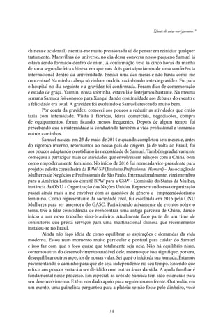 Quais de mim você procura?
53
chinesa e ocidental) e sentia-me muito pressionada só de pensar em reiniciar qualquer
tratamento. Maravilhas do universo, no dia dessa conversa nosso pequeno Samuel já
estava sendo formado dentro de mim. A confirmação veio às cinco horas da manhã
de uma segunda-feira chinesa em que nós dois participaríamos de uma conferência
internacional dentro da universidade. Presidi uma das mesas e não havia como me
concentrar! Na minha cabeça só vinham os dois tracinhos do teste de gravidez. Fui para
o hospital no dia seguinte e a gravidez foi confirmada. Foram dias de comemoração
e estado de graça. Yasmin, nossa sobrinha, estava lá e festejamos bastante. Na mesma
semana Samuca foi conosco para Xangai dando continuidade aos debates do evento e
a felicidade era total. A gravidez foi evoluindo e Samuel crescendo muito bem.
Por conta da gravidez, comecei aos poucos a reduzir as atividades que então
fazia com intensidade. Visita à fábricas, feiras comerciais, negociações, compra
de equipamentos, foram ficando menos frequentes. Depois de algum tempo fui
percebendo que a maternidade ia conduzindo também a vida profissional e tomando
outros caminhos.
Samuel nasceu em 23 de maio de 2014 e quando completou seis meses e, antes
do rigoroso inverno, retornamos ao nosso país de origem. Já de volta ao Brasil, fui
aos poucos adaptando o cotidiano às necessidade de Samuel. Também gradativamente
começava a participar mais de atividades que envolvessem relações com a China, bem
como empoderamento feminino. No início de 2016 fui nomeada vice-presidente para
projetos e eleita conselheira da BPW-SP (Business Professional Women) – Associação de
Mulheres de Negócios e Profissionais de São Paulo. Internacionalmente, virei membro
para a América Latina do comitê BPW para a CSW - Comissão do Status da Mulher,
instância da ONU - Organização das Nações Unidas. Representando essa organização
passei ainda mais a me envolver com as questões de gênero e empreendedorismo
feminino. Como representante da sociedade civil, fui escolhida em 2016 pela ONU
Mulheres para ser assessora do GASC. Participando ativamente de eventos sobre o
tema, tive a feliz coincidência de reencontrar uma antiga parceira de China, dando
início a um novo trabalho sino-brasileiro. Atualmente faço parte de um time de
consultores que presta serviços para uma multinacional chinesa que recentemente
instalou-se no Brasil.
Ainda não faço ideia de como equilibrar as aspirações e demandas da vida
moderna. Estou num momento muito particular e pontual para cuidar do Samuel
e isso faz com que o foco quase que totalmente seja nele. Não há equilíbrio nisso,
corremos atrás do desenvolvimento saudável dele, mesmo que isso signifique, por ora,
desequilibrar outros aspectos de nossas vidas. Sei que é o início da sua jornada. Estamos
pavimentando o caminho para que ele seja independente no seu tempo. Entendo que
o foco aos poucos voltará a ser dividido com outras áreas da vida. A ajuda familiar é
fundamental nesse processo. Em especial, as avós do Samuca têm sido essenciais para
seu desenvolvimento. E têm nos dado apoio para seguirmos em frente. Outro dia, em
um evento, uma painelista perguntou para a plateia: se não fosse pelo dinheiro, você
 