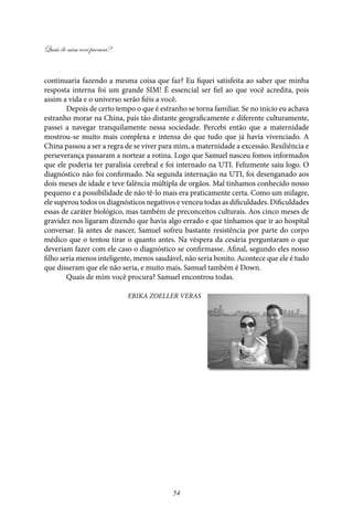 Quais de mim você procura?
54
continuaria fazendo a mesma coisa que faz? Eu fiquei satisfeita ao saber que minha
resposta interna foi um grande SIM! É essencial ser fiel ao que você acredita, pois
assim a vida e o universo serão fiéis a você.
Depois de certo tempo o que é estranho se torna familiar. Se no início eu achava
estranho morar na China, país tão distante geograficamente e diferente culturamente,
passei a navegar tranquilamente nessa sociedade. Percebi então que a maternidade
mostrou-se muito mais complexa e intensa do que tudo que já havia vivenciado. A
China passou a ser a regra de se viver para mim, a maternidade a excessão. Resiliência e
perseverança passaram a nortear a rotina. Logo que Samuel nasceu fomos informados
que ele poderia ter paralisia cerebral e foi internado na UTI. Felizmente saiu logo. O
diagnóstico não foi confirmado. Na segunda internação na UTI, foi desenganado aos
dois meses de idade e teve falência múltipla de orgãos. Mal tinhamos conhecido nosso
pequeno e a possibilidade de não tê-lo mais era praticamente certa. Como um milagre,
ele superou todos os diagnósticos negativos e venceu todas as dificuldades. Dificuldades
essas de caráter biológico, mas também de preconceitos culturais. Aos cinco meses de
gravidez nos ligaram dizendo que havia algo errado e que tínhamos que ir ao hospital
conversar. Já antes de nascer, Samuel sofreu bastante resistência por parte do corpo
médico que o tentou tirar o quanto antes. Na véspera da cesária perguntaram o que
deveriam fazer com ele caso o diagnóstico se confirmasse. Afinal, segundo eles nosso
filho seria menos inteligente, menos saudável, não seria bonito. Acontece que ele é tudo
que disseram que ele não seria, e muito mais. Samuel também é Down.
Quais de mim você procura? Samuel encontrou todas.
Erika Zoeller Veras
 