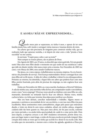 Quais de mim você procura?
55
E AGORA? MÃE OU EMPREENDEDORA...
Quando meus pais se separaram, eu tinha 6 anos, e apesar de ter uma
família muito boa, sofri muito e carreguei várias marcas e traumas dentro de mim.
Eu achava que não precisaria de ninguém para construir minha vida, que eu
realizaria tudo que quisesse sozinha, e só depois de estar com a vida “pronta e bem
sucedida” eu me casaria.
Já ouviram: “Cuspir para o alto e cair na testa?”
Nem sempre os nossos planos, são os planos de Deus.
Em Agosto de 2003, aos 19 anos, eu descobri que estava grávida. Foi um grande
susto! Mas amei meu filho desde o momento em que soube de sua existência e sabia
que dali em diante minha vida nunca mais seria a mesma. Em Dezembro de 2003 me
casei, e em Março de 2004, meu amado Guilherme nasceu.
Na época, eu e meu esposo, trabalhávamos na mesma empresa. Eu era funcio-
nária e ele prestador de serviço. Tirei licença maternidade e férias e consegui ficar com
meu filho até os 06 meses. A idéia de voltar a trabalhar e deixá-lo era enlouquecedora.
Próximo ao retorno, fui demitida, e fiquei feliz em saber que poderia ficar com meu
filho, porém frustrada, pois além de precisar do emprego, eu não cogitava ficar sem
trabalhar.
Então em Novembro de 2004, eu e meu marido, fundamos a Silvertel Telefonia.
A sala da minha casa, uma mesinha velha de bar, um computador usado e um telefone,
eram o meu “novo emprego”. Diversas vezes atendi ao telefone com meu filho no colo,
mamando, dormindo ou tentando fazê-lo ficar em silêncio. Muitas vezes, minha
cachorra latia e eu tinha que inventar desculpas para justificar aos clientes.
Mas era bom demais, conciliar maternidade e trabalho. Alguns meses se
passaram e sentimos a necessidade de ter um escritório, e com isso meu filho iria para
escolhinha. Meus sentimentos eram contraditórios, alegre pelo passo que estávamos
dando, e triste em deixá-lo sem meus cuidados, afinal, em minha cabeça, ninguém
cuidaria dele tão bem quanto eu. Mas para meu alívio, ele foi para escola, somente
por meio período, e eu ainda tinha oportunidade de cuidá-lo e estar perto dele. Dois
anos depois, a empresa cresceu e em 2007 mudamos novamente, porém dessa vez,
para um lugar maior e mais longe, e então ele foi para escola em período integral. Meu
coração doía todas as vezes que eu tinha que acordá-lo e deixá-lo na escola cedo. Mas
eu sabia que era necessário, e mesmo com a rotina tão agitada, agradecia a Deus por
50 Mães empreendedoras que chegaram lá
 