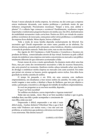 Quais de mim você procura?
57
Foram 5 meses afastada de minha empresa. Ao retornar, me dei conta que a empresa
estava totalmente devastada, com muitos problemas e perdendo muito do que
tínhamos conquistado. Precisávamos recomeçar: “limpar a terra, arar, adubar e
plantar”. E a colheita logo começou a acontecer! Paralelamente, vendíamos roupas
importadas e realizávamos pequenos bazares em minha casa. Em 2012, desfrutávamos
de estabilidade novamente e tudo corria bem. Porém em 2014, em virtude do cenário
político-econômico de nosso país, começamos sofrer sérios problemas e a estabilidade
da empresa ficou abalada. Meses depois, beirou a falência!
Toda a renda de nossa família dependia exclusivamente da Silvertel. Era
necessário agir! Decidi empreender em outro ramo, paralelo ao de telefonia. Fiz
diversas tentativas, passando pelo artesanato, cestas temáticas, chinelos customizados
e revenda de produtos naturais. Nada dava certo, mas eu não iria desistir.
Em Agosto de 2015 fundamos a Gold Presentes e Cosméticos e focamos em
produtos de beleza, comercializados através de loja virtual. Sentimos na pele a difícil
missão de estabelecer uma empresa com tantos concorrentes no mercado e um público
totalmente diferente do que estávamos acostumados a lidar.
Foram meses de erros e muito aprendizado. Eu desejava muito abrir uma loja
física, mas por conta dos investimentos necessários e falta de recursos financeiros,
não seria possível no momento. Quebrava minha cabeça tentando achar uma forma
de divulgar e estabelecer minha empresa no mercado com custo acessível. Foi então
que pensei em retomar os bazares, porém agregando outros nichos. Esta idéia ficou
guardada na minha caixinha de sonhos.
O tempo foi passando, e em 2016, em uma conversa com mulheres
empreendedoras, nos desafiamos a tirar nossos sonhos da caixinha. Foi então, que eu
resolvi resgatar o meu sonho, e idealizei o Bazar de Mulheres, que tem por objetivo a
união, a promoção, o incentivo e a divulgação do trabalho de mulheres empreendedoras.
Se você me perguntar se eu sou bem sucedida, depende...
O que é ser bem sucedida?
Ter milhões em dinheiro, carros importados e riquezas materiais?
Então não sou (ainda... risos). Mas se ser bem sucedida é realizar o que se gosta,
trabalhar duro, mas feliz e poder acompanhar o crescimento do
meu filho, então sou sim!
Empreender é difícil, empreender e ser mãe é mais
difícil ainda... Ganhar dinheiro? Dificílimo! Mas o que é fácil
nessa vida? Podemos cair muitas vezes, e isso não será um
problema, se soubermos que podemos e devemos nos levantar
e nos reinventar. Não desista nunca!!!
Gabriela Silvério
 