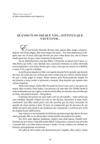 Quais de mim você procura?
58
Quando tudo diz que não... Continue que
não é o fim...
Eu sou Gezane Almeida, 40 anos, mãe, esposa, filha, amiga e empreen-
dedora, com muita alegria. Mas nem sempre foi assim... Tive uma adolescência tran-
quila, mas aos 19 anos, achei que deveria me casar, todas fazem isso, não é? Somos
criadas para isso. Só que o meu casamento foi desastroso.
Saí do relacionamento com dois filhos, a Fernanda, na época com 9 anos, e o
João Pedro, que tinha 1 ano. Quando meu casamento terminou, eu estava destruída
emocionalmente e com tantas dívidas que a única coisa que me restava era trabalhar,
e muito. E foi o que fiz, trabalhei.
A minha preocupação em lidar com aquela situação foi tão grande, que durante
dez anos, foi assim que vivi. Achava que estava sendo mãe por colocar comida dentro
de casa e tentar pagar as contas. Tentar mesmo, pois financeiramente sempre fui
um desastre, e meus medos só pioravam a situação. Hoje descobri que aquelas eram
crenças negativas.
Nesse meio tempo, minha filha Fernanda foi morar com o pai, e isso quase me
matou. Mas eu tinha o João Pedro, e ele precisava de uma mãe viva. Minha mente já
tinha reclamado uma vez e agora, na ida da minha filha, novamente, mas eu tinha que
ser forte, não poderia desistir... Não poderia.
Continuei sem pensar em mais nada a não ser em trabalho – todos sabem que
amo trabalhar. Quando chegava em casa eu não dormia, desmaiava! E estava bom,
confortável, meu filho estava perto, mas não percebia que ele estava crescendo. Só
quando ele estava prestes a fazer 10 anos, eu compreendi que ele precisava de um
adulto por perto para ajuda-lo nas mudanças que começariam a acontecer por conta
da chegada da pré-adolescência.
Isso começou a me incomodar de tal forma que parecia que algo dentro de mim
estava gritando. Mas eu era divorciada e minha família não poderia me ajudar.
Em 2014, após algumas mudanças, conheci meu atual esposo, Glaubio Luiz.
Durante um ano tornei a vida dele muito difícil. Começamos a namorar, mas ele tinha
o passado dele e eu tinha muitos traumas e medos. Eu não confiava em nenhum ser
humano, principalmente um homem.
Em julho de 2015 minha vida desmoronou por completo. Meu corpo e mente
50 Mães empreendedoras que chegaram lá
 