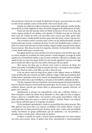 Quais de mim você procura?
59
não resistiram e entrei em um estado de depressão tão grave, que para mim era como
se tudo tivesse acabado, como se toda minha vida tivesse ficado cinza.
Sempre me culpei por todos os fracassos e nunca falei nada para minha família,
não poderia, eu tinha vergonha de mim, da minha arrogância da adolescência, de tudo.
Passei um mês tão mal que estava no limite da loucura. Eu me via só, mas não
estava. Apenas minha fé me ajudou a não desistir. O Glaubio teve que ser forte por
mim e por ele. Cuidou de mim e do meu filho com o pouco que tinha, quase nada,
mas sobrevivemos e minha família mostrou para mim que amor é amor e apenas isso.
Eles se uniram a mim e a minha causa, e Deus, na sua infinita bondade, mandou
muitos anjos que oraram e cuidaram de mim. Foi um mês desafiador para a mente e a
alma. Fiz coisas neste mês que só minha família e alguns amigos mais próximos sabem,
loucura mesmo. Mas dessa vez não tive vergonha, enfrentei. Ao final dele resolvi voltar
a viver, decidi voltar para o mundo real.
Em agosto passei em uma consulta com uma terapeuta e ela me disse que o que
eu estava sentido era resultado de muita pressão e muito desgaste, ao longo de todos
aqueles anos. Entendendo melhor o que eu estava sentindo, voltei para o trabalho, mas
aquele já não era mais meu lugar. Entrei em um acordo, agradeci e saí para viver algo
que eu ainda não sabia o que era, mas tinha certeza que não era aquilo.
Meu esposo me disse que eu deveria viver como se estivesse de férias. Foi
difícil, mas tentei. O trabalho já tinha se tornado um vício, e eu sempre amei trabalhar.
Comecei a observar mais o meu filho, ser mãe, e dona de casa.
Com um pouco mais de tempo livre, passei a fazer alguns cursos no SEBRAE.
Como já tinha tido um comércio em 2003, conhecia o lugar e sabia que lá poderia abrir
minha mente e aprender coisas novas. Iniciei um planejamento para voltar ao trabalho,
mesmo sem saber com o que trabalharia, e aos poucos fui também cuidando da alma.
Um dia, enquanto estava no Facebook, encontrei um grupo de empreendedoras.
Isso me chamou atenção e resolvi pedir para participar. Ao ser aceita, vi o que as outras
mulheres faziam, percebi que muitas delas se apresentavam quando entravam no
grupo e fiz o mesmo.
Rapidamente as pessoas me responderam, entre elas a Adriana Valente, e a
Rose Gonçalves, ambas me dando dicas. Quando vi a Rose algo em mim se alegrou.
Passei a observar o trabalho dela e me envolver nesse grupo maravilhoso. Todo dia
tinha novidades para meu esposo, e entrei de cabeça e coração. Passei a me esforçar
para colocar cada dica que eu vi no grupo em prática.
Eu fui mudando, aprendendo e vendo as necessidades das outras pessoas. Meu
filho ganhou uma nova mãe e eu comecei a trabalhar com vendas diretas. Comecei
a enxergar que eu tinha potencial para alcançar muito mais, e para cada necessidade
minha, encontrava no grupo profissionais que me ajudavam, e eu me permitia, e
permito, fazer a minha parte, colocar tudo em prática.
Conheci o mundo do coach, e através dessas profissionais, seis meses depois
sou uma outra pessoa. Estou 10 quilos mais forte, mentalmente e emocionalmente
 