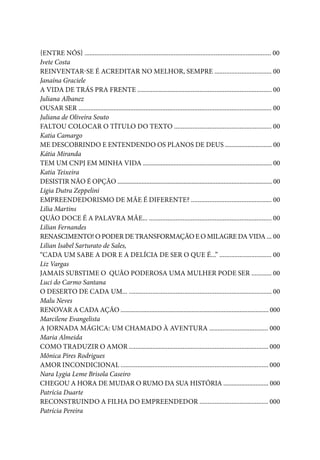 Quais de mim você procura?
6
{Entre nós} ............................................................................................................... 00
Ivete Costa
Reinventar-se é acreditar no melhor, sempre .................................. 00
Janaína Graciele
A vida de trás pra frente ................................................................................ 00
Juliana Albanez
Ousar ser ................................................................................................................... 00
Juliana de Oliveira Souto
Faltou colocar o título do texto .......................................................... 00
Katia Camargo
ME DESCOBRINDO E ENTENDENDO OS PLANOS DE DEUS ............................. 00
Kátia Miranda
TEM UM CNPJ EM MINHA VIDA ................................................................................ 00
Katia Teixeira
DESISTIR NÃO É OPÇÃO ................................................................................................ 00
Ligia Dutra Zeppelini
Empreendedorismo de Mãe é diferente? ................................................ 00
Lilia Martins
Quão doce é a palavra mãe... ......................................................................... 00
Lilian Fernandes
Renascimento! O poder de transformação e o milagre da vida ... 00
Lilian Isabel Sarturato de Sales,
“Cada um sabe a dor e a delícia de ser o que é...” ............................... 00
Liz Vargas
Jamais substime o quão poderosa uma mulher pode ser ............ 00
Luci do Carmo Santana
O deserto de cada um... ..................................................................................... 00
Malu Neves
RENOVAR A CADA AÇÃO ............................................................................................ 000
Marcilene Evangelista
A Jornada Mágica: Um Chamado à Aventura ................................... 000
Maria Almeida
Como traduzir o amor ................................................................................... 000
Mônica Pires Rodrigues
Amor Incondicional ........................................................................................ 000
Nara Lygia Leme Brisola Caseiro
CHEGOU A HORA DE MUDAR O RUMO DA SUA HISTÓRIA ............................ 000
Patrícia Duarte
Reconstruindo a filha do empreendedor ......................................... 000
Patrícia Pereira
 