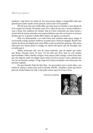 Quais de mim você procura?
60
saudável, e sigo firme em minha fé. Sou uma pessoa alegre e compartilho tudo que
aprendi para poder ajudar outras pessoas, assim como eu fui ajudada.
Há três anos não vejo minha filha, que hoje mora na Paraíba, e meu desejo de
vê-la sempre foi imenso. Pensando nisso, tive a ideia de me unir a outras mulheres e
criar o Bazar Das mulheres de Atitude. Que já é bem conhecido nas redes sociais e
através dele fiz muitas amizades com empreendedoras que têm ou tiveram os mesmos
desafios que eu. E quanto a minha filha? Agora, em agosto, eu estarei lá.
Hoje sou determinada, e sei onde estou, mas também onde quero chegar. E
vou levando comigo quantas mulheres eu puder para a linha de chegada. Recebi uma
missão de deixar um legado para meus filhos e para as próximas gerações. Não posso
olhar para trás. Quem quiser ir comigo, irá. Quem não quiser, que me desculpe, mas
eu tenho que ir.
Minha motivação não vem de coisas materiais, mas do legado que tenho
que deixar. Durante meus 39 anos, vivi do jeito que dava, hoje eu crio minhas
oportunidades. Filhos, família, amigos e meu esposo estão comigo, e deixo bem claro
que não importa onde vou chegar, quero todos com livre acesso a mim, sabendo que
sou um ser humano sempre. E logo, logo terei muitas novidades, mas deixo para um
próximo capítulo.
Por que Quando Tudo diz Que Não... Sei que poderei sim ir muito além, com
minha fé, esforço e muito amor, pois eu decidir AMAR... Gratidão a todos que fazem
parte de minha história de vida, e não pude colocar aqui. Fé, Força e Foco.
Gezane Almeida
 