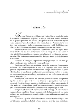 Quais de mim você procura?
61
{Entre nós}
Sou Ivete Costa, terceira filha entre 6 irmãos. Mãe de uma linda menina
de trinta anos e estou na área terapêutica há mais de vinte anos. Mineira, amante do
pão de queijo e apaixonada por “causos”. Uma aprendiz da vida, vitoriosa em algumas
buscas e, algumas vezes, derrotada por mim mesma. Sucesso? Para mim é estar bem,
fazer o que gosto, ouvir e ajudar as pessoas a encontrarem a saída do labirinto que a
vida nos coloca, de tempos em tempos, para nos estimular ao crescimento.
Não sou boa contadora de histórias. Adoro ouvir, talvez essa seja a minha
maior virtude. Me emociono ao ver como cada Ser carrega em si a sabedoria da
própria trajetória, os caminhos e aventuras que cada uma de nós já passou, superou e
aprendeu. Olhe para trás e veja quantas vitórias já obteve! Somos incríveis. Cada uma
ao seu modo.
O que você irá ler a seguir, faz parte da minha própria busca e os caminhos que
trilhei, e ainda sigo, como mulher, mãe e empreendedora.
E você, quem é? Talvez não a conheça. Mas, tenho certeza que é também uma
buscadora. Uma mulher de glórias e de lutas. E, se chegou até aqui, sabe o valor de
aprender, compartilhar, cooperar. Parabéns! Conte comigo, com meus anos de glórias
e de lutas. Sou, essencialmente, uma buscadora. Ariana inquieta que leva no coração
o propósito de ajudar outras mulheres a encontrarem o seu melhor, sua versão mais
atualizada e vencedora!
Acredito que cada uma de nós tem seu próprio dicionário, seus próprios
significados. Sucesso para você pode ser diferente do que significa para mim. O
importante é você caminhar e seguir seus significados e ser fiel aos seus propósitos de
vida. Amiga, ser empreendora é “punk” e requer autenticidade, entusiasmo, amor e
garra, que vem da fé em si mesma e da comunhão com o Sagrado que há em ti.
O empreendedorismo, cada vez mais, vem sendo uma opção de carreira e renda
para as mulheres brasileiras. Observa-se, que o medo do fracasso impede que muitas
mulheres não transformem oportunidades, ideias, potencialidades e criatividade em
bons negócios.
O insucesso, seja num empreendimento ou numa meta não alcançada, deve
ser visto como aprendizado. Refletir sobre o insucesso contribui para minimizar a
50 Mães empreendedoras que chegaram lá
 
