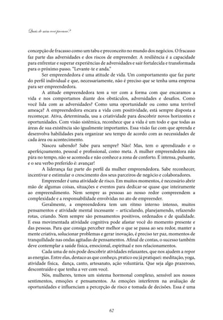 Quais de mim você procura?
62
concepção de fracasso como um tabu e preconceito no mundo dos negócios. O fracasso
faz parte das adversidades e dos riscos de empreender. A resiliência é a capacidade
para enfrentar e superar experiências de adversidades e sair fortalecida e transformada
para o próximo passo. “Levante-te e anda.”
Ser empreendedora é uma atitude de vida. Um comportamento que faz parte
do perfil individual e que, necessariamente, não é preciso que se tenha uma empresa
para ser empreendedora.
A atitude empreendedora tem a ver com a forma com que encaramos a
vida e nos comportamos diante dos obstáculos, adversidades e desafios. Como
você lida com as adversidades? Como uma oportunidade ou como uma terrível
ameaça? A empreendedora encara a vida com positividade, está sempre disposta a
recomeçar. Ativa, determinada, usa a criatividade para descobrir novos horizontes e
oportunidades. Com visão sistêmica, reconhece que a vida é um todo e que todas as
áreas de sua existência são igualmente importantes. Essa visão faz com que aprenda e
desenvolva habilidades para organizar seu tempo de acordo com as necessidades de
cada área ou acontecimento.
Nasceu sabendo? Sabe para sempre? Não! Mas, tem o aprendizado e o
aperfeiçoamento, pessoal e profissional, como meta. A mulher empreendedora não
pára no tempo, não se acomoda e não conhece a zona de conforto. É intensa, pulsante,
e o seu verbo preferido é: avançar!
A liderança faz parte do perfil da mulher empreendedora. Sabe reconhecer,
incentivar e estimular o crescimento dos seus parceiros de negócio e colaboradores.
Empreender é uma atividade de risco. Em muitos momentos, é necessário abrir
mão de algumas coisas, situações e eventos para dedicar-se quase que inteiramente
ao empreendimento. Nem sempre as pessoas ao nosso redor compreendem a
complexidade e a responsabilidade envolvidas no ato de empreender.
Geralmente, a empreendedora tem um ritmo interno intenso, muitos
pensamentos e atividade mental incessante – articulando, planejamendo, refazendo
rotas, criando. Nem sempre são pensamentos positivos, ordenados e de qualidade.
E essa movimentada atividade cognitiva pode afastar você do momento presente e
das pessoas. Para que consiga perceber melhor o que se passa ao seu redor, manter a
mente criativa, solucionar problemas e gerar inovação, é preciso ter paz, momentos de
tranquilidade nas ondas agitadas de pensamentos. Afinal de contas, o sucesso também
deve contemplar a saúde física, emocional, espiritual e nos relacionamentos.
Cada uma de nós pode descobrir atividades relaxantes, que nos ajudem a repor
as energias. Entre elas, destaco as que conheço, pratico ou já pratiquei: meditação, yoga,
atividade física, dança, canto, artesanato, ação voluntária. Que seja algo prazeroso,
descontraído e que tenha a ver com você.
Nós, mulheres, temos um sistema hormonal complexo, sensível aos nossos
sentimentos, emoções e pensamentos. As emoções interferem na avaliação de
oportunidades e influenciam a percepção de risco e tomada de decisões. Essa é uma
 
