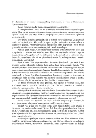 Quais de mim você procura?
63
área delicada que precisamos sempre cuidar, principalmente as jovens mulheres acima
dos quarenta anos.
Como podemos cuidar das nossas emoções e pensamentos?
A inteligência emocional faz parte do nosso desenvolvimento e aprendizagem
diária.Olharparasimesma,observarospensamentos,sentimentosecomportamentos.
Ajustar a ação para que esteja alinhada aos propósitos, evitar a ansiedade, equilibrar
razão e emoção.
Observar a si mesma para conhecer-se melhor, curtir quem você é, aceitar seus
deslizes e pontos fracos. Não perder tempo, energia e autoestima comparando-se a
quem quer que seja. Reconhecer sua luz, seus pontos fortes e aprender a fazer desses
pontos fortes ações rumo ao sucesso, ao ponto aonde quer chegar.
Validar quem você é. Comemorar suas vitórias e compartilhar com todos que
te apoiaram e tornaram sua trajetória mais feliz, mais iluminada, incluindo aqueles
que, a princípio, “atrapalharam”, desmotivaram, etc. Esses também te ensinaram algo.
Como diz um velho ditado: até um pé no bumbum nos faz andar para frente. A esses,
nossa vitória! Um brinde!
Você é mãe! Mãe empreendedora. Parabéns! Lembrando que você é seu
primeiro empreendimento. Estando bem, estará bem para os seus. Casada? Vale
lembrar que o seu relacionamento merece você mais inteira, mais entregue na relação,
mais presente quando estiver junto. Segundo Bert Hellinger, criador da Constelação
Sistêmica Familiar, o bom relacionamento do casal tem suma importância para a saúde
emocional e o futuro dos filhos, independente de estarem casados ou separados. A
Constelação é um excelente caminho para ajustar o relacionamento, aparar as arestas,
potencializar a relação, harmonizar o clima familiar como um todo.
Os filhos necessitam da nossa presença. Não apenas a presença física, mas
a presença inteira, envolvida com eles, por eles, com suas questões, necessidades,
dificuldades, experiências, vivências e aventuras.
Acompanhar o crescimento e as descobertas dos nossos filhos é uma das ativi-
dades mais recompensadoras que existem. É uma benção e um empreendimento que
requer muito de nós. Uma responsabilidade compartilhada e escolhida de longo prazo
e de alcance mundial, planetário. Que seja um empreendimento de sucesso!
Como tudo na vida deve ser – um dia de cada vez, um passo após o outro e, às
vezes, passos para trás para repensar, rever e escolher novas atitudes.
Culpa? Não perca seu precioso tempo com negatividades. Caso chegue a
conclusão que precisa mudar, mude! Se está difícil ou não é possível sozinha, busque
ajuda. O Coaching é uma atividade excelente e que pode te ajudar a organizar melhor
seu tempo e desenvolver algumas habilidades que irão contribuir para sua vida pessoal
e seu empreendimento.
Nao busque a perfeição. Busque conhecer melhor seus filhos, olhar nos olhos,
ouví-los, estar presente, de fato, quando está com eles. Ofereça estímulos, aprendizados
e experiências diversas, individuais e em família. Esteja disposta e aberta ao diálogo
 