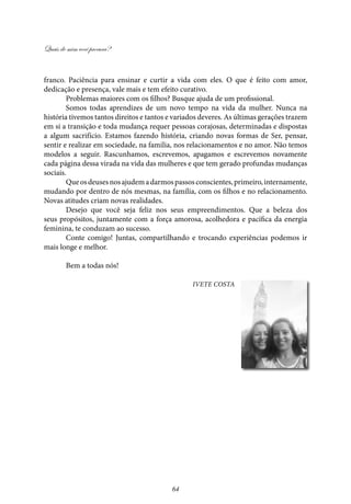 Quais de mim você procura?
64
franco. Paciência para ensinar e curtir a vida com eles. O que é feito com amor,
dedicação e presença, vale mais e tem efeito curativo.
Problemas maiores com os filhos? Busque ajuda de um profissional.
Somos todas aprendizes de um novo tempo na vida da mulher. Nunca na
história tivemos tantos direitos e tantos e variados deveres. As últimas gerações trazem
em si a transição e toda mudança requer pessoas corajosas, determinadas e dispostas
a algum sacrifício. Estamos fazendo história, criando novas formas de Ser, pensar,
sentir e realizar em sociedade, na familia, nos relacionamentos e no amor. Não temos
modelos a seguir. Rascunhamos, escrevemos, apagamos e escrevemos novamente
cada página dessa virada na vida das mulheres e que tem gerado profundas mudanças
sociais.
Queosdeusesnosajudemadarmospassosconscientes,primeiro,internamente,
mudando por dentro de nós mesmas, na família, com os filhos e no relacionamento.
Novas atitudes criam novas realidades.
Desejo que você seja feliz nos seus empreendimentos. Que a beleza dos
seus propósitos, juntamente com a força amorosa, acolhedora e pacífica da energia
feminina, te conduzam ao sucesso.
Conte comigo! Juntas, compartilhando e trocando experiências podemos ir
mais longe e melhor.
Bem a todas nós!
Ivete Costa
 