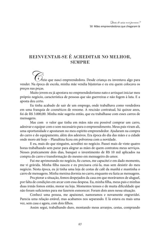 Quais de mim você procura?
65
Reinventar-se é acreditar no melhor,
sempre
Creio que nasci empreendedora. Desde criança eu inventava algo para
vender. Na época de escola, minha mãe vendia bijuterias e eu era quem colocava os
preços nas peças.
Muito jovem eu já apostava no empreendedorismo nato e arrisquei iniciar meu
próprio negócio, característica de pessoas que são guerreiras e não fogem à luta. E a
aposta deu certo.
Eu tinha acabado de sair de um emprego, onde trabalhava como vendedora
em uma franquia de cosméticos de renome. A rescisão contratual, há quinze anos,
foi de R$ 3.000,00. Minha mãe sugeriu então, que eu trabalhasse com esses carros de
mensagens.
Mas com o valor que tinha em mãos não era possível comprar um carro,
adesivar e equipar com o som necessário para o empreendimento. Meus pais viram ali,
uma oportunidade e apostaram no meu espírito empreendedor. Ajudaram na compra
do carro e do equipamento, além dos adesivos. Era época do dia das mães e a cidade
onde moro até hoje – Planaltina ficou em polvorosa com a novidade.
E eu, mais do que ninguém, acreditei no negócio. Passei mais de vinte quatro
horas trabalhando sem parar para alegrar as mães de quem contratou meus serviços.
Nesses praticamente dois dias, banquei o investimento de R$ 10 mil aplicados na
compra do carro e transformação do mesmo em mensageiro do amor.
Fui me aprimorando no negócio, fiz cursos, me capacitei e em dado momento,
me vi grávida. Minha filha nasceu e eu precisava criá-la, mas sem desistir do meu
negócio. Nesta época, eu já tinha uma loja de cestas de café da manhã e mantinha o
carro de mensagens. Minha menina dormia no carro, enquanto eu fazia as mensagens.
Pra piorar a situação, fomos despejados da casa em que morávamos de aluguel,
por falta de condições em arcar com essa despesa. Eu, minha filha, meus pais e minhas
duas irmãs fomos então, morar na loja. Momentos tensos e de muita dificuldade que
não foram suficientes para me fazerem esmorecer. Foram dois anos nessa situação.
Conheci uma pessoa, me apaixonei, namoramos e novamente engravidei.
Parecia uma relação estável, mas acabamos nos separando. E lá estava eu mais uma
vez, sem casa e agora, com dois filhos.
Assim segui, trabalhando duro, montando meus arranjos, cestas, comprando
50 Mães empreendedoras que chegaram lá
 