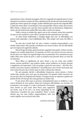 Quais de mim você procura?
66
material para a loja e fazendo mensagens. Não tive resguardo do segundo parto. E nesse
desespero, encontrava consolo em Deus, sabendo que ele não dá cruz mais pesada do que
aquela que somos capazes de carregar. Acabei voltando para o pai do meu segundo filho.
E, após seis meses dessa “reconciliação”, mais uma gravidez. Nasceu então, meu terceiro
filho. Porém, a relação com o pai dos meus meninos não era harmoniosa. Brigávamos
muito, ele não tratava bem minha filha mais velha e resolvi me separar.
Voltei a morar na minha loja, agora com as três crianças, numa luta constante
em que eu não acreditava e nem sabia o porquê de estar passando por isso tudo.
As coisas foram melhorando e consegui alugar uma casa. As dificuldades aos
poucos eram superadas e venci trabalhando duro. Mas sempre com meus três filhos a
tiracolo.
Ser mãe não é tarefa fácil. Ser mãe e manter o espírito empreendedor é um
desafio ainda maior. Mas quando acreditamos em nossos sonhos, não há dificuldade
que nos impeça de seguirmos adiante.
Mas ao longo do tempo, após três partos, engordei trinta quilos. Achava-me feia,
cheguei a ter estados depressivos. Foi quando, em 2012, me inscrevi em um concurso
de miss plus size e fiquei em segundo lugar entre as premiadas. Foi o momento em que
refleti sobre estar acima do peso e como eu poderia tirar proveito disso, ao invés de
me lamentar.
Meus filhos se orgulharam de mim. Passei a me ver como uma mulher
bonita, mesmo gordinha e que poderia ajudar outras mulheres na mesma situação
a resgatarem sua autoestima. Criei um grupo a partir de uma marca – Bsb Plus Size;
realizei concursos; fizemos calendários e até publicamos uma revista mostrando que
estar acima do peso não é motivo para se achar a última das criaturas.
No ano passado, devido a dificuldades financeiras, estava prestes a fechar
minha loja e perder meu carro que era financiado. Foi quando resolvi inscrever-me
em um quiz show no Programa do Faustão. Consegui acertar as respostas e ganhei um
prêmio de R$ 128 mil que deu uma guinada em minha vida.
O que posso dizer para as pessoas, principalmente para as mulheres, é que
nunca desistam de seus sonhos. Passei por inúmeras dificuldades, caí, levantei, caí
novamente e me reergui. E a vida é movimento. Precisamos
estar atentos ao que nossa alma busca para seguirmos
em frente, com fé em nós e na nossa capacidade de nos
refazermos. Considero-me uma verdadeira “fênix” e posso
afirmar que sou uma mulher empreendedora, mãe com
muito orgulho, mas acima de tudo, feliz.
Janaína Graciele
 