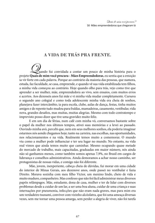 Quais de mim você procura?
67
A vida de trás pra frente.
Quando fui convidada a contar um pouco de minha história para o
projeto Quais de mim você procura - Mães Empreendedoras, eu sentia que a emoção
ia vir forte em cada palavra. Porque ao contrário da maioria das pessoas, que namora,
estuda, faz faculdade, se casa, empreende, e quando vê sua vida estabilizada tem filhos,
a minha vida começou ao contrário. Hoje quando olho para trás, vejo como tive que
aprender a ser mulher, mãe, empreendedora ao vivo, sem ensaios, com muitos erros
e acertos. Aos dezesseis anos fui mãe e vi minha vida mudar completamente. Cursava
o segundo ano colegial e como toda adolescente minha vida era cheia de sonhos,
planejava fazer intercâmbio, ia para escola, clube, aulas de dança, festas, tinha muitos
amigos e de repente tudo mudou para fraldas, mamadeiras, casamento, vestibular, vida
nova, grandes desafios, mas muitas, muitas alegrias. Mesmo com todo contratempo e
imprevisto posso dizer que tive uma gravidez muito feliz.
E em um dia de férias, num café com minha vó, conversamos bastante sobre
o papel da mulher nos últimos tempos, ativei suas memórias e a levei ao passado.
Ouvindo minha avó, percebi que, nem em seus melhores sonhos, ela poderia imaginar
estarmos nós aonde chegamos hoje; tanto na carreira, nas escolhas, nas oportunidades,
nos relacionamentos e na vida. Realmente temos muito a comemorar. O mundo
viu como a mulher pode influenciar e ter seu lugar no mundo. No entanto, na vida
real vimos que ainda temos muito que caminhar. Mesmo ocupando quase metade
do mercado de trabalho, mais capacitadas, graduadas em maior número, nós ainda
não só ganhamos menos, como também somos apenas 7,9%, no Brasil em cargos de
liderança e conselhos administrativos. Ainda demoramos a achar nosso caminho, ser
protagonistas de nossas vidas, e comigo não foi diferente.
Mãe, jovem, inexperiente, cabeça cheia de dúvidas, fui morar em uma cidade
do interior de Minas Gerais, aos dezenove anos, onde passei no vestibular e fazia
Direito. Morava sozinha com meu filho Victor, um menino lindo, cheio de vida e
muito maduro, companheiro. Mas confesso que não foi fácil administrar meus diversos
papéis relâmpagos. Mãe, estudante, dona de casa, mulher e ter de lidar com diversos
problemas desde a cuidar de um lar, a ser uma boa aluna, cuidar de uma criança e suas
internações por pneumonia, infecções que não eram nada graves, mas para mim era
um verdadeiro tsunami, conviver com vizinho alcóolatra, que foi uma ameaça diversas
vezes, sem me tornar uma pessoa amarga, sem perder a alegria de viver, não foi tarefa
50 Mães empreendedoras que chegaram lá
 