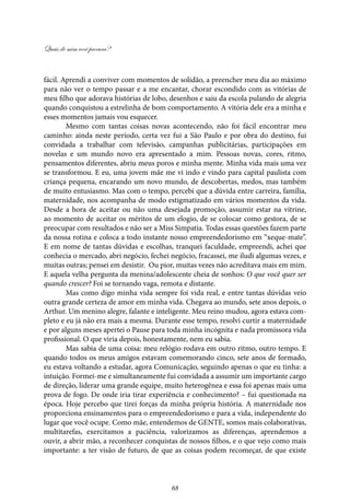 Quais de mim você procura?
68
fácil. Aprendi a conviver com momentos de solidão, a preencher meu dia ao máximo
para não ver o tempo passar e a me encantar, chorar escondido com as vitórias de
meu filho que adorava histórias de lobo, desenhos e saiu da escola pulando de alegria
quando conquistou a estrelinha de bom comportamento. A vitória dele era a minha e
esses momentos jamais vou esquecer.
Mesmo com tantas coisas novas acontecendo, não foi fácil encontrar meu
caminho: ainda neste período, certa vez fui a São Paulo e por obra do destino, fui
convidada a trabalhar com televisão, campanhas publicitárias, participações em
novelas e um mundo novo era apresentado a mim. Pessoas novas, cores, ritmo,
pensamentos diferentes, abriu meus poros e minha mente. Minha vida mais uma vez
se transformou. E eu, uma jovem mãe me vi indo e vindo para capital paulista com
criança pequena, encarando um novo mundo, de descobertas, medos, mas também
de muito entusiasmo. Mas com o tempo, percebi que a dúvida entre carreira, família,
maternidade, nos acompanha de modo estigmatizado em vários momentos da vida.
Desde a hora de aceitar ou não uma desejada promoção, assumir estar na vitrine,
ao momento de aceitar os méritos de um elogio, de se colocar como gestora, de se
preocupar com resultados e não ser a Miss Simpatia. Todas essas questões fazem parte
da nossa rotina e coloca a todo instante nosso empreendedorismo em “xeque-mate”.
E em nome de tantas dúvidas e escolhas, tranquei faculdade, empreendi, achei que
conhecia o mercado, abri negócio, fechei negócio, fracassei, me iludi algumas vezes, e
muitas outras; pensei em desistir. Ou pior, muitas vezes não acreditava mais em mim.
E aquela velha pergunta da menina/adolescente cheia de sonhos: O que você quer ser
quando crescer? Foi se tornando vaga, remota e distante.
Mas como digo minha vida sempre foi vida real, e entre tantas dúvidas veio
outra grande certeza de amor em minha vida. Chegava ao mundo, sete anos depois, o
Arthur. Um menino alegre, falante e inteligente. Meu reino mudou, agora estava com-
pleto e eu já não era mais a mesma. Durante esse tempo, resolvi curtir a maternidade
e por alguns meses apertei o Pause para toda minha incógnita e nada promissora vida
profissional. O que viria depois, honestamente, nem eu sabia.
Mas sabia de uma coisa: meu relógio rodava em outro ritmo, outro tempo. E
quando todos os meus amigos estavam comemorando cinco, sete anos de formado,
eu estava voltando a estudar, agora Comunicação, seguindo apenas o que eu tinha: a
intuição. Formei-me e simultaneamente fui convidada a assumir um importante cargo
de direção, liderar uma grande equipe, muito heterogênea e essa foi apenas mais uma
prova de fogo. De onde iria tirar experiência e conhecimento? – fui questionada na
época. Hoje percebo que tirei forças da minha própria história. A maternidade nos
proporciona ensinamentos para o empreendedorismo e para a vida, independente do
lugar que você ocupe. Como mãe, entendemos de GENTE, somos mais colaborativas,
multitarefas, exercitamos a paciência, valorizamos as diferenças, aprendemos a
ouvir, a abrir mão, a reconhecer conquistas de nossos filhos, e o que vejo como mais
importante: a ter visão de futuro, de que as coisas podem recomeçar, de que existe
 